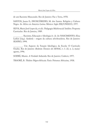 142
Maria José Lopes da Silva
de um Racismo Mascarado. Rio de Janeiro: Paz e Terra, 1978.
SANTOS, Juana E.; DEOSCÓREDES, M. dos Santos. Religión y Cultura
Negra. In: Africa en America Latina. México: Siglo XXI/UNESCO, 1977.
SILVA, Maria José Lopes da, et alii. Pedagogia Multirracial. Inédito. Proposta
Curricular. Rio de Janeiro, 1989.
________. Racismo, Educação e Ideologia (v. 2). In: NASCIMENTO, Elisa
Larkin (org.). Sankofa ă resgate da cultura afro-brasileira. Rio de Janeiro:
SEAFRO, 1994.
________. Um Aspecto da Função Ideológica da Escola: O Currículo
Oculto. Rio de Janeiro: Boletim Técnico do SENAC, v. I. 22, n. 2, maio/
agosto, 1996.
SODRÉ, Muniz. A Verdade Seduzida. Rio de Janeiro: Codecri, 1977.
TRAORÉ, B. Théâtre Négro-Africain. Paris: Présence Africaine, 1958.
 