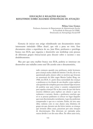 143
EDUCAÇ‹O E RELAÇ›ES RACIAIS:
REFLETINDO SOBRE ALGUMAS ESTRATÉGIAS DE ATUAÇ‹O
Nilma Lino Gomes
Professora Assistente do Departamento de Administração Escolar
da Faculdade de Educação da UFMG.
Doutoranda em Antropologia Social/USP
Gostaria de iniciar esse artigo relembrando um documentário muito
interessante intitulado Olhos Azuis1
, que vale a pena ser visto. Esse
documento relata a experiência da sra. Jane Eliot, professora e psicóloga
branca nos EUA, que organiza e desenvolve um workshop com pessoas
de diferentes grupos étnico/raciais para discutir sobre o racismo e seus
desdobramentos.
Mas por que uma mulher branca nos EUA, poderia se interessar em
desenvolver um trabalho como esse? De acordo com o documentário,
tudo começou quando essa professora ainda lecionava
para crianças numa cidade do interior. Um dia, ela se viu
questionada pelos alunos sobre os motivos que levaram
ao assassinato do líder negro Martin Luther King, em
1968, nos EUA. A partir dessa curiosidade das crianças
a professora se viu diante de um desafio: como explicar
uma questão tão complexa para seus alunos? Que recursos
ela poderia usar para tornar o assunto compreensível
para aquelas crianças? Ela se deu conta de que não havia
recursos didáticos para explicar aos alunos o que era
realmente o racismo. Assim, a professora concluiu que
só se as pessoas pudessem se colocar no lugar daqueles
que eram discriminados racialmente, é que elas poderiam
compreender o que era o racismo. Então, ela teve uma
idéia: realizou com os seus alunos uma dinâmica de
grupo em que, durante um dia letivo inteiro, as crianças
que tivessem olhos azuis, passariam por uma situação
de discriminação. Elas deveriam ser rejeitadas pelas
outras devido à cor dos seus olhos. Ter olhos azuis seria,
 