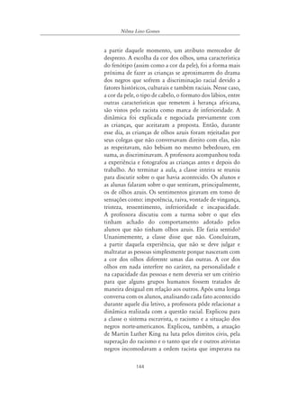 144
Nilma Lino Gomes
a partir daquele momento, um atributo merecedor de
desprezo. A escolha da cor dos olhos, uma característica
do fenótipo (assim como a cor da pele), foi a forma mais
próxima de fazer as crianças se aproximarem do drama
dos negros que sofrem a discriminação racial devido a
fatores históricos, culturais e também raciais. Nesse caso,
a cor da pele, o tipo de cabelo, o formato dos lábios, entre
outras características que remetem à herança africana,
são vistos pelo racista como marca de inferioridade. A
dinâmica foi explicada e negociada previamente com
as crianças, que aceitaram a proposta. Então, durante
esse dia, as crianças de olhos azuis foram rejeitadas por
seus colegas que não conversavam direito com elas, não
as respeitavam, não bebiam no mesmo bebedouro, em
suma, as discriminavam. A professora acompanhou toda
a experiência e fotografou as crianças antes e depois do
trabalho. Ao terminar a aula, a classe inteira se reuniu
para discutir sobre o que havia acontecido. Os alunos e
as alunas falaram sobre o que sentiram, principalmente,
os de olhos azuis. Os sentimentos giravam em tomo de
sensações como: impotência, raiva, vontade de vingança,
tristeza, ressentimento, inferioridade e incapacidade.
A professora discutiu com a turma sobre o que eles
tinham achado do comportamento adotado pelos
alunos que não tinham olhos azuis. Ele fazia sentido?
Unanimemente, a classe disse que não. Concluíram,
a partir daquela experiência, que não se deve julgar e
maltratar as pessoas simplesmente porque nasceram com
a cor dos olhos diferente umas das outras. A cor dos
olhos em nada interfere no caráter, na personalidade e
na capacidade das pessoas e nem deveria ser um critério
para que alguns grupos humanos fossem tratados de
maneira desigual em relação aos outros. Após uma longa
conversa com os alunos, analisando cada fato acontecido
durante aquele dia letivo, a professora pôde relacionar a
dinâmica realizada com a questão racial. Explicou para
a classe o sistema escravista, o racismo e a situação dos
negros norte-americanos. Explicou, também, a atuação
de Martin Luther King na luta pelos direitos civis, pela
superação do racismo e o tanto que ele e outros ativistas
negros incomodavam a ordem racista que imperava na
 