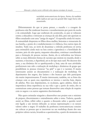 145
Educação e relações raciais: refletindo sobre algumas estratégias de atuação
sociedade norte-americana da época. Assim, ela também
pôde explicar por que esse grande líder negro havia sido
assassinado.
Diferentemente do que se possa pensar, a ousadia e a coragem da
professora não lhe renderam louvores e reconhecimento por parte da escola
e da comunidade. Logo que souberam do acontecido, os pais se voltaram
contra a educadora e retiraram as crianças da sala dela, pois não queriam os
filhos estudando com uma “amiga de negros”. A represália ainda foi maior.
A comunidade desprezou os filhos dessa mulher, boicotou o restaurante da
sua família, a ponto de o estabelecimento ir à falência, fora outros tipos de
insultos. Tudo isso, ao invés de desanimar a referida professora só serviu
para estimulá-la ainda mais na luta contra a ignorância e a hostilidade do
racismo, pois ela não queria, enquanto educadora, continuar contribuindo
para a formação de pessoas racistas. Assim, ela se enfronhou nas leituras
sobre as mais diferentes formas de racismo que existem no mundo, desde o
nazismo, o fascismo, o Apartheid, até os de tipo mais sutil. No decorrer dos
anos, a sua dinâmica foi se aperfeiçoando e, hoje, uma de suas atividades
profissionais tem sido a realização de workshop e dinâmicas de grupo que
possibilitem às pessoas vivenciar “na pele” o que é o racismo. É muito
interessante assistir ao documentário e à realização do workshop. Os
depoimentos dos negros, dos latinos e dos brancos que dele participam
são muito impressionantes. É muito interessante, também, ver as fotos das
crianças com as quais essa experiência se iniciou e ouvi-las hoje, depois
de adultas. Nos seus depoimentos, os ex-alunos, agora adultos, falam da
importância dessa experiência na sua vida e que a partir de então, eles se
construíram como pessoas que tentam desenvolver uma relação de respeito
com os negros e os outros segmentos discriminados.
Não quero estimular ninguém a desenvolver esse projeto sem o mínimo
de preparo, discernimento e entendimento sobre o tema. Todavia, quando
assisti ao filme, refleti sobre o quanto a discussão sobre a questão racial
está ligada a um terreno delicado: as nossas representações e os nossos
valores sobre o negro. O trabalho da professora norte-americana consiste
em colocar as pessoas que se inscrevem no seu workshop diante dos seus
próprios valores raciais, levando-as a questioná-los, a partir do momento em
 