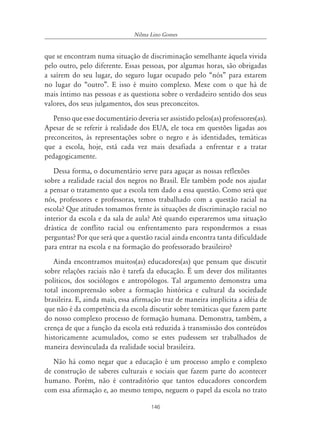 146
Nilma Lino Gomes
que se encontram numa situação de discriminação semelhante àquela vivida
pelo outro, pelo diferente. Essas pessoas, por algumas horas, são obrigadas
a saírem do seu lugar, do seguro lugar ocupado pelo “nós” para estarem
no lugar do “outro”. E isso é muito complexo. Mexe com o que há de
mais íntimo nas pessoas e as questiona sobre o verdadeiro sentido dos seus
valores, dos seus julgamentos, dos seus preconceitos.
Penso que esse documentário deveria ser assistido pelos(as) professores(as).
Apesar de se referir à realidade dos EUA, ele toca em questões ligadas aos
preconceitos, às representações sobre o negro e às identidades, temáticas
que a escola, hoje, está cada vez mais desafiada a enfrentar e a tratar
pedagogicamente.
Dessa forma, o documentário serve para aguçar as nossas reflexões
sobre a realidade racial dos negros no Brasil. Ele também pode nos ajudar
a pensar o tratamento que a escola tem dado a essa questão. Como será que
nós, professores e professoras, temos trabalhado com a questão racial na
escola? Que atitudes tomamos frente às situações de discriminação racial no
interior da escola e da sala de aula? Até quando esperaremos uma situação
drástica de conflito racial ou enfrentamento para respondermos a essas
perguntas? Por que será que a questão racial ainda encontra tanta dificuldade
para entrar na escola e na formação do professorado brasileiro?
Ainda encontramos muitos(as) educadores(as) que pensam que discutir
sobre relações raciais não é tarefa da educação. É um dever dos militantes
políticos, dos sociólogos e antropólogos. Tal argumento demonstra uma
total incompreensão sobre a formação histórica e cultural da sociedade
brasileira. E, ainda mais, essa afirmação traz de maneira implícita a idéia de
que não é da competência da escola discutir sobre temáticas que fazem parte
do nosso complexo processo de formação humana. Demonstra, também, a
crença de que a função da escola está reduzida à transmissão dos conteúdos
historicamente acumulados, como se estes pudessem ser trabalhados de
maneira desvinculada da realidade social brasileira.
Não há como negar que a educação é um processo amplo e complexo
de construção de saberes culturais e sociais que fazem parte do acontecer
humano. Porém, não é contraditório que tantos educadores concordem
com essa afirmação e, ao mesmo tempo, neguem o papel da escola no trato
 