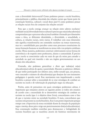147
Educação e relações raciais: refletindo sobre algumas estratégias de atuação
com a diversidade étnico-racial? Como podemos pensar a escola brasileira,
principalmente a pública, descolada das relações raciais que fazem parte da
construção histórica, cultural e social desse país? E como podemos pensar
as relações raciais fora do conjunto das relações sociais?
Para que a escola consiga avançar na relação entre saberes escolares/
realidadesocial/diversidadeétnico-culturaléprecisoqueos(as)educadores(as)
compreendam que o processo educacional também é formado por dimensões
como a ética, as diferentes identidades, a diversidade, a sexualidade, a
cultura, as relações raciais, entre outras. E trabalhar com essas dimensões
não significa transformá-las em conteúdos escolares ou temas transversais,
mas ter a sensibilidade para perceber como esses processos constituintes da
nossa formação humana se manifestam na nossa vida e no próprio cotidiano
escolar. Dessa maneira, poderemos construir coletivamente novas formas de
convivência e de respeito entre professores, alunos e comunidade. É preciso
que a escola se conscientize cada vez mais de que ela existe para atender a
sociedade na qual está inserida e não aos órgãos governamentais ou aos
desejos dos educadores.
Contudo, não podemos generalizar e dizer que todos(as) os(as)
educadores(as) sofrem de apatia e passividade. Durante as palestras e debates
de que tenho participado nos últimos anos, tenho notado que, aos poucos,
vem crescendo o número de educadores(as) que desejam dar um tratamento
pedagógico à questão racial. Esse movimento tem impulsionado a escola
brasileira a pensar sobre a necessidade de se criar estratégias de combate ao
racismo na escola e de valorização da população negra na educação.
Porém, antes de pensarmos em quais estratégias poderemos adotar, é
importante que estejamos atentos ao seguinte ponto: se todos nós estamos
de acordo com a necessidade de se desenvolver estratégias de combate ao
racismo na escola (que é o objetivo desse livro), concordamos com o fato
de que o racismo existe na sociedade brasileira. E mais, concordamos que
racismo está presente na escola brasileira. Esse é um ponto importante porque
rompe com a hipocrisia da nossa sociedade diante da situação da população
negra e mestiça desse país e exige um posicionamento dos(as) educadores(as).
Essa constatação também contribui para desmascarar a 1mbigüidade do
racismo brasileiro que se manifesta através do histórico movimento de
 