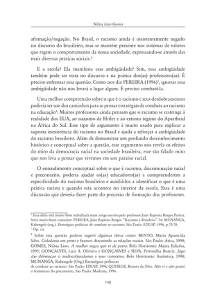 148
Nilma Lino Gomes
afirmação/negação. No Brasil, o racismo ainda é insistentemente negado
no discurso do brasileiro, mas se mantém presente nos sistemas de valores
que regem o comportamento da nossa sociedade, expressando-se através das
mais diversas práticas sociais.2
E a escola? Ela manifesta essa ambigüidade? Sim, essa ambigüidade
também pode ser vista no discurso e na prática dos(as) professores(as). É
preciso enfrentar essa questão. Como nos diz PEREIRA (1996)3
, ignorar essa
ambigüidade não nos levará a lugar algum. É preciso combatê-la.
Uma melhor compreensão sobre o que é o racismo e seus desdobramentos
poderia ser um dos caminhos para se pensar estratégias de combate ao racismo
na educação4
. Muitos professores ainda pensam que o racismo se restringe à
realidade dos EUA, ao nazismo de Hitler e ao extinto regime do Apartheid
na África do Sul. Esse tipo de argumento é muito usado para explicar a
suposta inexistência do racismo no Brasil e ajuda a reforçar a ambigüidade
do racismo brasileiro. Além de demonstrar um profundo desconhecimento
histórico e conceptual sobre a questão, esse argumento nos revela os efeitos
do mito da democracia racial na sociedade brasileira, esse tão falado mito
que nos leva a pensar que vivemos em um paraíso racial.
O entendimento conceptual sobre o que é racismo, discriminação racial
e preconceito, poderia ajudar os(as) educadores(as) a compreenderem a
especificidade do racismo brasileiro e auxiliá-los a identificar o que é uma
prática racista e quando esta acontece no interior da escola. Essa é uma
discussão que deveria fazer parte do processo de formação dos professores.
2
Essa idéia está muito bem trabalhada num artigo escrito pelo professor João Baptista Borges Pereira.
Seria muito bom consultar: PEREIRA, João Baptista Borges. “Racismo à Brasileira”. In: MUNANGA,
Kabengele (org.). Estratégias políticas de combate ao racismo. São Paulo: EDUSP, 1996, p.75-78.
3
Op. cit.
4
Sobre essa questão pode-se sugerir algumas obras como: BENTO, Maria Aparecida
Silva. Cidadania em preto e branco: discutindo as relações raciais. São Paulo: Ática, 1998;
GOMES, Nilma Lino. A mulher negra que vi de perto. Belo Horizonte: Mazza Edições,
1995; GONÇALVES, Luiz A. Oliveira e GONÇALVES e SILVA, Petronilha Beatriz. Jogo
das diferenças: o multiculturalismo e seus contextos. Belo Horizonte: Autêntica, 1998;
MUNANGA, Kabengele (Org.) Estratégias políticas
de combate ao racismo. São Paulo: EDUSP, 1996; QUEIROZ, Renato da Silva. Não vi e não gostei:
o fenômeno do preconceito, São Paulo: Moderna, 1996.
 