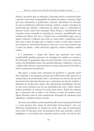 149
Educação e relações raciais: refletindo sobre algumas estratégias de atuação
Porém, é necessário que, na educação, a discussão teórica e conceptual sobre
a questão racial esteja acompanhada da adoção de práticas concretas. Julgo
que seria interessante se pudéssemos construir experiências de formação
em que os professores pudessem vivenciar, analisar e propor estratégias de
intervenção que tenham a valorização da cultura negra e a eliminação de
práticas racistas como foco principal. Dessa forma, o entendimento dos
conceitos estaria associado às experiências concretas, possibilitando uma
mudança de valores. Por isso, o contato com a comunidade negra, com os
grupos culturais e religiosos que estão ao nosso redor é importante, pois
uma coisa é dizer, de longe, que se respeita o outro, e outra coisa é mostrar
esse respeito na convivência humana, é estar cara a cara com os limites que
o outro me impõe, é saber relacionar, negociar, resolver conflitos, mudar
valores.
E é justamente o campo dos valores que apresenta uma maior
complexidade, quando pensamos em estratégias de combate ao racismo e
de valorização da população negra na escola brasileira. Tocar no campo dos
valores, das identidades, mexe com questões delicadas e subjetivas e nos leva
a refletir sobre diversos temas presentes no campo educacional. Um deles se
refere à autonomia do professor.
Mas qual é a relação entre autonomia do professor e a questão racial?
Para responder a essa pergunta, gostaria que refletíssemos sobre quais são as
interpretações do professorado sobre a autonomia em sala de aula. Já ouvi
muitos(as) educadores(as) dizerem que a autonomia do docente significa a
liberdade de escolha para adotar uma determinada metodologia, discutir
ou não certas temáticas, usar da sua autoridade para com o aluno, discutir
política partidária no interior da escola, entre outros. Todos nós sabemos
que a autonomia não se reduz a isso. Porém, ao tratar da temática racial,
alguns docentes usam de uma compreensão deturpada de autonomia para
reproduzir e produzir práticas racistas.
Ao entrar nesse debate, estamos questionando a nossa atuação profissional
e a nossa postura ética diante da diversidade étnico-cultural e das suas
diferentes manifestações no interior da escola. Que tipo de profissionais
temos sido? A educação carece de princípios éticos que orientem a prática
pedagógica e a sua relação com a questão racial na escola e na sala de aula.
 