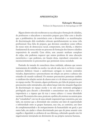 15
APRESENTAÇ‹O
Kabengele Munanga
Professor do Departamento de Antropologia da USP
Alguns dentre nós não receberam na sua educação e formação de cidadãos,
de professores e educadores o necessário preparo para lidar com o desafio
que a problemática da convivência com a diversidade e as manifestações
de discriminação dela resultadas colocam quotidianamente na nossa vida
profissional. Essa falta de preparo, que devemos considerar como reflexo
do nosso mito de democracia racial, compromete, sem dúvida, o objetivo
fundamental da nossa missão no processo de formação dos futuros cidadãos
responsáveis de amanhã. Com efeito, sem assumir nenhum complexo
de culpa, não podemos esquecer que somos produtos de uma educação
eurocêntrica e que podemos, em função desta, reproduzir consciente ou
inconscientemente os preconceitos que permeiam nossa sociedade.
Partindo da tomada de consciência dessa realidade, sabemos que nossos
instrumentos de trabalho na escola e na sala de aula, isto é, os livros e outros
materiais didáticos visuais e audiovisuais carregam os mesmo conteúdos
viciados, depreciativos e preconceituoso em relação aos povos e culturas não
oriundos do mundo ocidental. Os mesmos preconceitos permeiam também
o cotidiano das relações sociais de alunos entre si e de alunos com professores
no espaço escolar. No entanto, alguns professores, por falta de preparo ou por
preconceitos neles introjetados, não sabem lançar mão das situações flagrantes
de discriminação no espaço escolar e na sala como momento pedagógico
privilegiado para discutir a diversidade e conscientizar seus alunos sobre a
importância e a riqueza que ela traz à nossa cultura e à nossa identidade
nacional. Na maioria dos casos, praticam a política de avestruz ou sentem pena
dos “coitadinhos”, em vez de uma atitude responsável que consistiria, por um
lado, em mostrar que a diversidade não constitui um fator de superioridade
e inferioridade entre os grupos humanos, mas sim, ao contrário, um fator
de complementaridade e de enriquecimento da humanidade em geral; e por
outro lado, em ajudar o aluno discriminado para que ele possa assumir com
orgulho e dignidade os atributos de sua diferença, sobretudo quando esta foi
negativamente introjetada em detrimento de sua própria natureza humana.
 