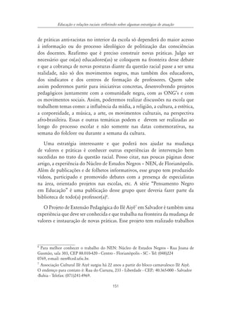 151
Educação e relações raciais: refletindo sobre algumas estratégias de atuação
de práticas anti-racistas no interior da escola só dependerá do maior acesso
à informação ou do processo ideológico de politização das consciências
dos docentes. Reafirmo que é preciso construir novas práticas. Julgo ser
necessário que os(as) educadores(as) se coloquem na fronteira desse debate
e que a cobrança de novas posturas diante da questão racial passe a ser uma
realidade, não só dos movimentos negros, mas também dos educadores,
dos sindicatos e dos centros de formação de professores. Quem sabe
assim poderemos partir para iniciativas concretas, desenvolvendo projetos
pedagógicos juntamente com a comunidade negra, com as ONG’s e com
os movimentos sociais. Assim, poderemos realizar discussões na escola que
trabalhem temas como: a influência da mídia, a religião, a cultura, a estética,
a corporeidade, a música, a arte, os movimentos culturais, na perspectiva
afro-brasileira. Essas e outras temáticas podem e devem ser realizadas ao
longo do processo escolar e não somente nas datas comemorativas, na
semana do folclore ou durante a semana da cultura.
Uma estratégia interessante e que poderá nos ajudar na mudança
de valores e práticas é conhecer outras experiências de intervenção bem
sucedidas no trato da questão racial. Posso citar, nas poucas páginas desse
artigo, a experiência do Núcleo de Estudos Negros – NEN, de Florianópolis.
Além de publicações e de folhetos informativos, esse grupo tem produzido
vídeos, participado e promovido debates com a presença de especialistas
na área, orientado projetos nas escolas, etc. A série “Pensamento Negro
em Educação” é uma publicação desse grupo quee deveria fazer parte da
biblioteca de todo(a) professor(a)6
.
O Projeto de Extensão Pedagógica do Ilê Aiyê7
em Salvador é também uma
experiência que deve ser conhecida e que trabalha na fronteira da mudança de
valores e instauração de novas práticas. Esse projeto tem realizado trabalhos
6
Para melhor conhecer o trabalho do NEN: Núcleo de Estudos Negros - Rua Joana de
Gusmão, sala 303, CEP 88.010-420 - Centro - Florianópolis - SC - Tel: (048)224
0769, e-mail: nen@ced.ufsc.br.
7
Associação Cultural Ilê Aiyê surgiu há 22 anos a partir do bloco carnavalesco Ilê Aiyê.
O endereço para contato é: Rua do Curuzu, 233 - Liberdade - CEP.: 40.365-000 - Salvador
-Bahia - Telefax: (071)241-4969.
 