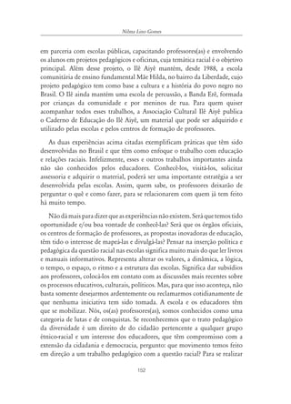152
Nilma Lino Gomes
em parceria com escolas públicas, capacitando professores(as) e envolvendo
os alunos em projetos pedagógicos e oficinas, cuja temática racial é o objetivo
principal. Além desse projeto, o Ilê Aiyê mantém, desde 1988, a escola
comunitária de ensino fundamental Mãe Hilda, no bairro da Liberdade, cujo
projeto pedagógico tem como base a cultura e a história do povo negro no
Brasil. O Ilê ainda mantém uma escola de percussão, a Banda Erê, formada
por crianças da comunidade e por meninos de rua. Para quem quiser
acompanhar todos esses trabalhos, a Associação Cultural Ilê Aiyê publica
o Caderno de Educação do Ilê Aiyê, um material que pode ser adquirido e
utilizado pelas escolas e pelos centros de formação de professores.
As duas experiências acima citadas exemplificam práticas que têm sido
desenvolvidas no Brasil e que têm como enfoque o trabalho com educação
e relações raciais. Infelizmente, esses e outros trabalhos importantes ainda
não são conhecidos pelos educadores. Conhecê-los, visitá-los, solicitar
assessoria e adquirir o material, poderá ser uma importante estratégia a ser
desenvolvida pelas escolas. Assim, quem sabe, os professores deixarão de
perguntar o quê e como fazer, para se relacionarem com quem já tem feito
há muito tempo.
Nãodámaisparadizerqueasexperiênciasnãoexistem.Seráquetemostido
oportunidade e/ou boa vontade de conhecê-las? Será que os órgãos oficiais,
os centros de formação de professores, as propostas inovadoras de educação,
têm tido o interesse de mapeá-las e divulgá-las? Pensar na inserção política e
pedagógica da questão racial nas escolas significa muito mais do que ler livros
e manuais informativos. Representa alterar os valores, a dinâmica, a lógica,
o tempo, o espaço, o ritmo e a estrutura das escolas. Significa dar subsídios
aos professores, colocá-los em contato com as discussões mais recentes sobre
os processos educativos, culturais, políticos. Mas, para que isso aconteça, não
basta somente desejarmos ardentemente ou reclamarmos cotidianamente de
que nenhuma iniciativa tem sido tomada. A escola e os educadores têm
que se mobilizar. Nós, os(as) professores(as), somos conhecidos como uma
categoria de lutas e de conquistas. Se reconhecemos que o trato pedagógico
da diversidade é um direito de do cidadão pertencente a qualquer grupo
étnico-racial e um interesse dos educadores, que têm compromisso com a
extensão da cidadania e democracia, pergunto: que movimento temos feito
em direção a um trabalho pedagógico com a questão racial? Para se realizar
 