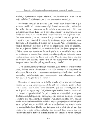 153
Educação e relações raciais: refletindo sobre algumas estratégias de atuação
mudanças é preciso que haja movimento. E movimento não combina com
ações isoladas. É preciso que nos organizemos enquanto grupo.
Uma outra proposta de trabalho com a diversidade étnico-racial e que
pode ser considerada como uma estratégia de combate ao racismo no interior
da escola refere-se à organização de trabalhos conjuntos entre diferentes
instituições escolares. Para isso, é necessário realizar um mapeamento das
escolas que estejam realizando trabalhos interessantes com a questão racial.
Esse mapeamento pode ser desenvolvido pela universidade (um projeto de
extensão), pelos centros de formação de professores ou por equipes técnicas
da secretaria de educação e divulgado para as escolas. Após esse mapeamento,
pode-se promover encontros e trocas de experiências entre os docentes.
Para tal, é preciso flexibilizar os tempos escolares (que já está proposto na
LDB) e pensar em momentos de participação da comunidade junto com
os professores e alunos. Essa mesma estratégia pode ser realizada, numa
escala menor, no interior da própria escola. Quantas vezes temos vontade
de conhecer um trabalho interessante de uma colega ou de um grupo de
colegas e somos barrados pela rigidez do tempo escolar!
E, por último, penso que todo(a) educador(a), ao trabalhar com a questão
racial, deveria tomar conhecimento das lutas, demandas e conquistas do
Movimento Negro. Não podemos nos esquecer de que a inclusão da temática
racional na escola brasileira e o reconhecimento a sua inclusão no currículo
deve muito à atuação desse movimento.
Um primeiro passo para um trabalho envolvendo o Movimento Negro
poderia ser um mapeamento das entidades políticas e culturais que trabalham
com a questão racial. Onde se localizam? O que elas fazem? Quem delas
participa? Existe alguma organização desse tipo próximo da escola onde atuo?
Há quanto tempo ela existe? Os pais e alunos da comunidade participam
de alguma entidade política e cultural que luta contra o racismo e preserva
a cultural afro-brasileira? Esse pequeno levantamento poderá levar muitas
escolas a descobrirem entidades políticas negras e/ou grupos culturais negros
na sua própria região, possibilitando um trabalho integrado entre a escola
e a comunidade. Sem dúvida, essa iniciativa será a efetivação de um dos
objetivos do projeto político-pedagógico da escola. É bom lembrar que essa
atitude certamente trará um estranhamento para ambas as partes e exigirá
 