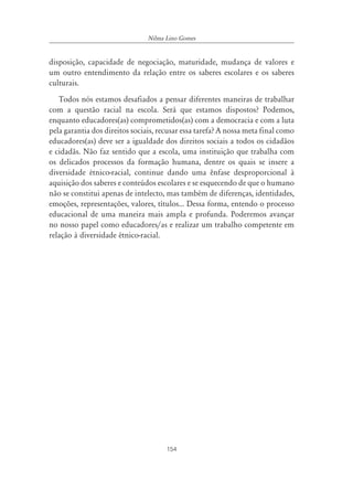154
Nilma Lino Gomes
disposição, capacidade de negociação, maturidade, mudança de valores e
um outro entendimento da relação entre os saberes escolares e os saberes
culturais.
Todos nós estamos desafiados a pensar diferentes maneiras de trabalhar
com a questão racial na escola. Será que estamos dispostos? Podemos,
enquanto educadores(as) comprometidos(as) com a democracia e com a luta
pela garantia dos direitos sociais, recusar essa tarefa? A nossa meta final como
educadores(as) deve ser a igualdade dos direitos sociais a todos os cidadãos
e cidadãs. Não faz sentido que a escola, uma instituição que trabalha com
os delicados processos da formação humana, dentre os quais se insere a
diversidade étnico-racial, continue dando uma ênfase desproporcional à
aquisição dos saberes e conteúdos escolares e se esquecendo de que o humano
não se constitui apenas de intelecto, mas também de diferenças, identidades,
emoções, representações, valores, títulos... Dessa forma, entendo o processo
educacional de uma maneira mais ampla e profunda. Poderemos avançar
no nosso papel como educadores/as e realizar um trabalho competente em
relação à diversidade étnico-racial.
 