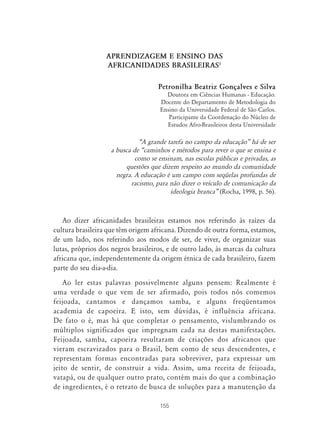 155
APRENDIZAGEM E ENSINO DAS
AFRICANIDADES BRASILEIRAS1
Petronilha Beatriz Gonçalves e Silva
Doutora em Ciências Humanas - Educação.
Docente do Departamento de Metodologia do
Ensino da Universidade Federal de São Carlos.
Participante da Coordenação do Núcleo de
Estudos Afro-Brasileiros desta Universidade
„A grande tarefa no campo da educação‰ há de ser
a busca de „caminhos e métodos para rever o que se ensina e
como se ensinam, nas escolas públicas e privadas, as
questões que dizem respeito ao mundo da comunidade
negra. A educação é um campo com seqüelas profundas de
racismo, para não dizer o veículo de comunicação da
ideologia branca‰ (Rocha, 1998, p. 56).
Ao dizer africanidades brasileiras estamos nos referindo às raízes da
cultura brasileira que têm origem africana. Dizendo de outra forma, estamos,
de um lado, nos referindo aos modos de ser, de viver, de organizar suas
lutas, próprios dos negros brasileiros, e de outro lado, às marcas da cultura
africana que, independentemente da origem étnica de cada brasileiro, fazem
parte do seu dia-a-dia.
Ao ler estas palavras possivelmente alguns pensem: Realmente é
uma verdade o que vem de ser afirmado, pois todos nós comemos
feijoada, cantamos e dançamos samba, e alguns freqüentamos
academia de capoeira. E isto, sem dúvidas, é influência africana.
De fato o é, mas há que completar o pensamento, vislumbrando os
múltiplos significados que impregnam cada na destas manifestações.
Feijoada, samba, capoeira resultaram de criações dos africanos que
vieram escravizados para o Brasil, bem como de seus descendentes, e
representam formas encontradas para sobreviver, para expressar um
jeito de sentir, de construir a vida. Assim, uma receita de feijoada,
vatapá, ou de qualquer outro prato, contém mais do que a combinação
de ingredientes, é o retrato de busca de soluções para a manutenção da
 