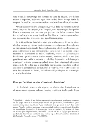 156
Petronilha Beatriz Gonçalves e Silva
vida física, de lembrança dos sabores da terra de origem. Do mesmo
modo, a capoeira, hoje um jogo cujo cultivo busca o equilíbrio do
corpo e do espírito, nasceu como instrumento de combate, de defesa.
Africanidades Brasileiras ultrapassam, pois, o dado ou o evento material,
como um prato de sarapatel, uma congada, uma apresentação de capoeira.
Elas se constituem nos processos que geraram tais dados e eventos, hoje
incorporados pela sociedade brasileira. Também se constituem nos valores
que motivaram tais processos e dos que deles resultaram.
As Africanidades Brasileiras vêm sendo elaboradas há quase cinco
séculos, na medida em que os africanos escravizados e seus descendentes,
ao participar da construção da nação brasileira, vão deixando nos outros
grupos étnicos com que convivem suas influências e, ao mesmo tempo,
recebem e incorporam as destes. Portanto, estudar as Africanidades
Brasileiras significa tomar conhecimento, observar, analisar um jeito
peculiar de ver a vida, o mundo, o trabalho, de conviver e de lutar pela
dignidade2
própria, bem como pela de todos descendentes de africanos,
mais ainda de todos que a sociedade marginaliza. Significa também
conhecer e compreender os trabalhos e criatividade dos africanos e de
seus descendentes no Brasil, e de situar tais produções na construção
da nação brasileira.
Com que finalidade estudar africanidades brasileiras?
A finalidade primeira diz respeito ao direito dos descendentes de
africanos, assim como de todos os cidadãos brasileiros, à valorização de sua
2
Dignidade – “direito de ser distinto, expressando-se cada um de acordo com os valores
de seu grupo étnico e de outros grupos sociais em que se insira, usufruindo de iguais
direitos civis”, sociais e políticos, “e/ou batalhando para que assim o seja”. Para tanto,
assume “funções políticas, a começar pela comunidade onde vive, participando de análise
de necessidades, de decisões, da formulação, execução, avaliação de projetos, de busca
de recursos para implementá-los, executá-los” (SILVA, P.B. G. e. Espaços para Educação
das Relações Interétnicas. In: SILVA, Luiz Heron, org. A Escola Cidadã no Contexto da
Globalização. Petrópolis, Vozes, 1998. 381-396)
 