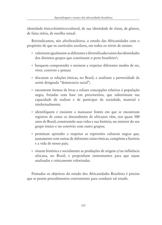 157
Aprendizagem e ensino das africanidades brasileiras
identidade étnico-histórico-cultural, de sua identidade de classe, de gênero,
de faixa etária, de escolha sexual.
Reivindicamos, nós afro-brasileiros, o estudo das Africanidades com o
propósito de que os currículos escolares, em todos os níveis de ensino:
• valorizemigualmenteasdiferentesediversificadasraízesdasidentidades
dos distintos grupos que constituem o povo brasileiro3
;
• busquem compreender e ensinem a respeitar diferentes modos de ser,
viver, conviver e pensar;
• discutam as relações étnicas, no Brasil, e analisem a perversidade da
assim designada “democracia racial”;
• encontrem formas de levar a refazer concepções relativas à população
negra, forjadas com base em preconceitos, que subestimam sua
capacidade de realizar e de participar da sociedade, material e
intelectualmente;
• identifiquem e ensinem a manusear fontes em que se encontram
registros de como os descendentes de africanos vêm, nos quase 500
anos de Brasil, construindo suas vidas e sua história, no interior do seu
grupo étnico e no convívio com outro grupos;
• permitam aprender a respeitar as expressões culturais negras que,
juntamente com outras de diferentes raízes étnicas, compõem a história
e a vida de nosso país;
• situem histórica e socialmente as produções de origem e/ou influência
africana, no Brasil, e proponham instrumentos para que sejam
analisadas e criticamente valorizadas.
Firmados os objetivos do estudo dos Africanidades Brasileira é preciso
que se pesem procedimentos convenientes para conduzir tal estudo.
 