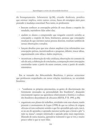 159
Aprendizagem e ensino das africanidades brasileiras
do branqueamento. Schenetzier (p.58), citando Andersen, pondera
que ensinar implica, entre outras coisas, busca de estratégias úteis para
proceder à mudança conceitual. Para tanto, os professores:
• buscam conhecer as concepções prévias de seus alunos a respeito do
estudado, ouvindo-os falar sobre elas;
• ajudam os alunos a compreender que ninguém constrói sozinho as
concepções a respeito de fatos, fenômenos, pessoas; que concepções
resultam do que ouvimos outras pessoas dizerem, resultam também de
nossas observações e estudos;
• lançam desafios para que seus alunos ampliem e/ou reformulem suas
concepções prévias, incentivando-os a pesquisar, debater, trocar idéias,
argumentando com idéias e dados empíricos;
• incentivam a observação da vida cotidiana; observações no contexto da
sala de aula; a elaboração de conclusões; a comparação entre concepções
construídas tanto a partir do senso comum, como a partir de estudo
sistemático.
Em se tratando das Africanidades Brasileiras, é preciso acrescentar
que professores empenhados em novas relações interétnicas, na sociedade
brasileira:
• “combatem os próprios preconceitos, os gestos de discriminação tão
fortemente enraizados na personalidade dos brasileiros”, desejando
sinceramente superar sua ignorância relativamente à história e à cultura
dos brasileiros descendentes de africanos (SILVA, P. B. 1995, p.30);
• organizam seus planos de trabalhos, atividades com seus alunos, tendo
presente o ensinamento de Lopes (1990) de que na cultura de origem
africana só tem realmente sentido o que for aprendido pela ação, isto é,
se no ato de aprender, o aprendiz executar tarefas que o levem a pôr “a
mão na massa”, sempre informado e apoiado pelos mais experientes.
Dizendo de outra maneira, aprende-se realmente o que se vive, e muito
pouco sobre o que se ouve falar.
 