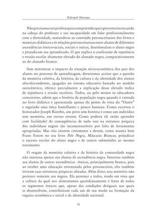 16
Kabengele Munanga
Nãoprecisamosserprofetasparacompreenderqueopreconceitoincutido
na cabeça do professor e sua incapacidade em lidar profissionalmente
com a diversidade, somando-se ao conteúdo preconceituoso dos livros e
materiais didáticos e às relações preconceituosas entre alunos de diferentes
ascendências étnico-raciais, sociais e outras, desestimulam o aluno negro
e prejudicam seu aprendizado. O que explica o coeficiente de repetência
e evasão escolar altamente elevado do alunado negro, comparativamente
ao do alunado branco.
Sem minimizar o impacto da situação sócio-econômica dos pais dos
alunos no processo de aprendizagem, deveríamos aceitar que a questão
da memória coletiva, da história, da cultura e da identidade dos alunos
afro-descendentes, apagadas no sistema educativo baseado no modelo
eurocêntrico, oferece parcialmente a explicação desse elevado índice
de repetência e evasão escolares. Todos, ou pelo menos os educadores
conscientes, sabem que a história da população negra quando é contada
no livro didático é apresentada apenas do ponto de vista do “Outro”
e seguindo uma ótica humilhante e pouco humana. Como escreveu o
historiador Joseph Kizerbo, um povo sem história é como um indivíduo
sem memória, um eterno errante. Como poderia ele então aprender
com facilidade? As conseqüências de tudo isso na estrutura psíquica
dos indivíduos negros são incomensuráveis por falta de ferramentas
apropriadas. Mas elas existem certamente e devem, como mostra bem
Franz Fanon no seu livro Pele Negra, Máscaras Brancas, prejudicar
o sucesso escolar do aluno negro e de outros submetidos ao mesmo
tratamento.
O resgate da memória coletiva e da história da comunidade negra
não interessa apenas aos alunos de ascendência negra. Interessa também
aos alunos de outras ascendências étnicas, principalmente branca, pois
ao receber uma educação envenenada pelos preconceitos, eles também
tiveram suas estruturas psíquicas afetadas. Além disso, essa memória não
pertence somente aos negros. Ela pertence a todos, tendo em vista que
a cultura da qual nos alimentamos quotidianamente é fruto de todos
os segmentos étnicos que, apesar das condições desiguais nas quais
se desenvolvem, contribuíram cada um de seu modo na formação da
riqueza econômica e social e da identidade nacional.
 