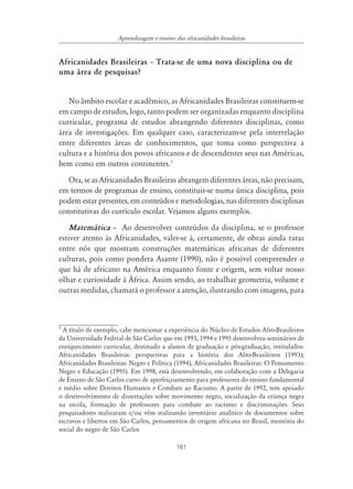161
Aprendizagem e ensino das africanidades brasileiras
Africanidades Brasileiras ă Trata-se de uma nova disciplina ou de
uma área de pesquisas?
No âmbito escolar e acadêmico, as Africanidades Brasileiras constituem-se
em campo de estudos, logo, tanto podem ser organizadas enquanto disciplina
curricular, programa de estudos abrangendo diferentes disciplinas, como
área de investigações. Em qualquer caso, caracterizam-se pela interrelação
entre diferentes áreas de conhecimentos, que toma como perspectiva a
cultura e a história dos povos africanos e de descendentes seus nas Américas,
bem como em outros continentes.5
Ora, se as Africanidades Brasileiras abrangem diferentes áreas, não precisam,
em termos de programas de ensino, constituir-se numa única disciplina, pois
podem estar presentes, em conteúdos e metodologias, nas diferentes disciplinas
constitutivas do currículo escolar. Vejamos alguns exemplos.
Matemática – Ao desenvolver conteúdos da disciplina, se o professor
estiver atento às Africanidades, valer-se á, certamente, de obras ainda raras
entre nós que mostram construções matemáticas africanas de diferentes
culturas, pois como pondera Asante (1990), não é possível compreender o
que há de africano na América enquanto fonte e origem, sem voltar nosso
olhar e curiosidade à África. Assim sendo, ao trabalhar geometria, volume e
outras medidas, chamará o professor a atenção, ilustrando com imagens, para
5
A título de exemplo, cabe mencionar a experiência do Núcleo de Estudos Afro-Brasileiros
da Universidade Federal de São Carlos que em 1993, 1994 e 1995 desenvolveu seminários de
enriquecimento curricular, destinado a alunos de graduação e pós-graduação, intitulados:
Africanidades Brasileiras: perspectivas para a história dos Afro-Brasileiros (1993);
Africanidades Brasileiras: Negro e Política (1994), Africanidades Brasileiras: O Pensamento
Negro e Educação (1995). Em 1998, está desenvolvendo, em colaboração com a Delegacia
de Ensino de São Carlos curso de aperfeiçoamento para professores do ensino fundamental
e médio sobre Direitos Humanos e Combate ao Racismo. A partir de 1992, tem apoiado
o desenvolvimento de dissertações sobre movimento negro, socialização da criança negra
na escola, formação de professores para combate ao racismo e discriminações. Seus
pesquisadores realizaram e/ou vêm realizando inventário analítico de documentos sobre
escravos e libertos em São Carlos, pensamentos de origem africana no Brasil, memória do
social do negro de São Carlos
 