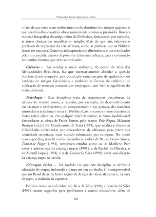 162
Petronilha Beatriz Gonçalves e Silva
o fato de que estes eram conhecimentos do domínio dos antigos egípcios, o
que permitiu-lhes construir obras monumentais como as pirâmides. Buscará
mostrar fotografias do antigo reino do Zimbábue, destacando, por exemplo,
as torres cônicas das muralhas do templo. Mais do que isto, valer-se-á o
professor de expressões da arte africana, como as pinturas que os Ndebele
fazem em suas casa. Com isto, irão aprendendo diferentes caminhos trilhados
pela humanidade, através de povos de diferentes culturas, para a construção
dos conhecimentos que vêm acumulando.
Ciências – Ao estudar o meio ambiente, do ponto de vista das
Africanidades Brasileiras, há que necessariamente abordar a questão
dos territórios ocupados por população remanescente de quilombos ou
herdeira de antigos fazendeiros e conhecer as formas de cultivo e de
utilização de recursos naturais que empregam, sem ferir o equilíbrio do
meio ambiente.
Psicologia – Esta disciplina trata de importantes descobertas da
ciência do mesmo nome, a respeito, por exemplo, do desenvolvimento
das crianças e adolescentes, do comportamento das pessoas, das maneiras
como elas se relacionam entre si. No Brasil, assim como em outros países de
fortes raízes africanas, em qualquer nível de ensino, se torna inadmissível
desconhecer as obras de Franz Fanon, pelo menos Pele Negra, Máscaras
Brancas (s.d.) e Os Condenados da Terra (1979), que analisa e discute as
dificuldades enfrentadas por descendentes de africanos para terem sua
identidade respeitada, num mundo colonizado por europeus. No nosso
caso específico, não há como desconhecer a obra de Neuza Santos Souza,
Tornar-se Negro (1983), tampouco estudos como os de Marilene Paré
sobre a auto-estima de crianças negras (1991), o de Rachel de Oliveira, o
de Ademil Lopes( 1994), e o de Consuelo Silva (1995) sobre socialização
da criança negra na escola.
Educação Física – Na medida em que esta disciplina se dedica à
educação do corpo, incluindo a dança em seu currículo, é incompreensível
que no Brasil deixe de haver seções de danças de raízes africanas e, na área
de jogos, a inclusão da capoeira.
Estudos como os realizados por Reis da Silva (1994) e Ferreira da Silva
(1997) trazem sugestões para professores e outros educadores, além de
 