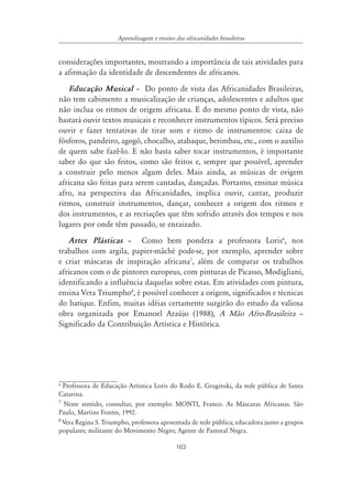 163
Aprendizagem e ensino das africanidades brasileiras
considerações importantes, mostrando a importância de tais atividades para
a afirmação da identidade de descendentes de africanos.
Educação Musical – Do ponto de vista das Africanidades Brasileiras,
não tem cabimento a musicalização de crianças, adolescentes e adultos que
não inclua os ritmos de origem africana. E do mesmo ponto de vista, não
bastará ouvir textos musicais e reconhecer instrumentos típicos. Será preciso
ouvir e fazer tentativas de tirar som e ritmo de instrumentos: caixa de
fósforos, pandeiro, agogô, chocalho, atabaque, berimbau, etc., com o auxílio
de quem sabe fazê-lo. E não basta saber tocar instrumentos, é importante
saber do que são feitos, como são feitos e, sempre que possível, aprender
a construir pelo menos algum deles. Mais ainda, as músicas de origem
africana são feitas para serem cantadas, dançadas. Portanto, ensinar música
afro, na perspectiva das Africanidades, implica ouvir, cantar, produzir
ritmos, construir instrumentos, dançar, conhecer a origem dos ritmos e
dos instrumentos, e as recriações que têm sofrido através dos tempos e nos
lugares por onde têm passado, se enraizado.
Artes Plásticas – Como bem pondera a professora Loris6
, nos
trabalhos com argila, papier-mâché pode-se, por exemplo, aprender sobre
e criar máscaras de inspiração africana7
, além de comparar os trabalhos
africanos com o de pintores europeus, com pinturas de Picasso, Modigliani,
identificando a influência daquelas sobre estas. Em atividades com pintura,
ensina Vera Triumpho8
, é possível conhecer a origem, significados e técnicas
do batique. Enfim, muitas idéias certamente surgirão do estudo da valiosa
obra organizada por Emanoel Araújo (1988), A Mão Afro-Brasileira –
Significado da Contribuição Artística e Histórica.
6
Professora de Educação Artística Loris do Rodo E. Gruginski, da rede pública de Santa
Catarina.
7
Neste sentido, consultar, por exemplo: MONTI, Franco. As Máscaras Africanas. São
Paulo, Martins Fontes, 1992.
8
Vera Regina S. Triumpho, professora aposentada de rede pública; educadora junto a grupos
populares; militante do Movimento Negro; Agente de Pastoral Negra.
 