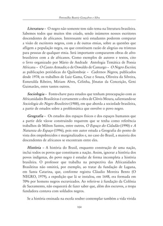164
Petronilha Beatriz Gonçalves e Silva
Literatura – O negro não somente tem sido tema na literatura brasileira.
Sabemos todos que muitos têm criado, sendo inúmeros nossos escritores
descendentes de africanos. Interessante será estudantes poderem comparar
a visão de escritores negros, com a de outras etnias, sobre as questões que
afligem a população negra, ou que constituem razão de alegrias ou tristezas
para pessoas de qualquer etnia. Será importante compararem obras de afro-
brasileiros com a de africanos. Como exemplos de autores e textos, cito
o livro organizado por Mário de Andrade Antologia Temática de Poesia
Africana – O Canto Armado; o de Oswaldo de Camargo – O Negro Escrito;
as publicações periódicas do Quilomboje – Cadernos Negros, publicados
desde 1978; os trabalhos de Luiz Gama, Cruz e Souza, Oliveira da Silveira,
Esmeralda Ribeiro, Míriam Alves, Celinha, Jônatas da Conceição, Geni
Guimarães, entre tantos outros.
Sociologia – Fonte-chave para estudos que tenham preocupação com as
Africanidades Brasileiras é certamente a obra de Clóvis Moura, salientando-se
Sociologia do Negro Brasileiro (1988), em que aborda a sociedade brasileira,
a partir de estudos sobre a problemática que envolve o povo negro.
Geografia – Os estudos dos espaços físicos e dos espaços humanos que
a partir dele vão-se construindo requerem que se tenha como referência
trabalhos de Milton Santos, entre outros, O Espaço do Cidadão (1990) e A
Natureza do Espaço (1996), pois este autor estuda a Geografia do ponto de
vista dos empobrecidos e marginalizados e, no caso do Brasil, a maioria dos
descendentes de africanos se encontram entre eles.
História – A história do Brasil, enquanto construção de uma nação,
inclui todos os povos que constituem a nação. Assim, ignorar a história dos
povos indígenas, do povo negro é estudar de forma incompleta a história
brasileira. O professor que trabalha na perspectiva das Africanidades
Brasileiras não omitirá, por exemplo, ao tratar da fundação de Laguna,
em Santa Catarina, que, conforme registra Cláudio Moreira Bento (O
NEGRO, 1979), a expedição que lá se instalou, em 1648, era formada em
70% por homens negros escravizados. Ao referir-se à fundação da Colônia
de Sacramento, não esquecerá de fazer saber que, além dos escravos, a tropa
fundadora contava com soldados negros.
Se a história ensinada na escola souber contemplar também a vida vivida
 