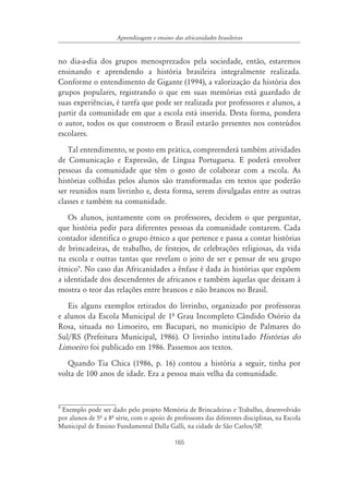 165
Aprendizagem e ensino das africanidades brasileiras
no dia-a-dia dos grupos menosprezados pela sociedade, então, estaremos
ensinando e aprendendo a história brasileira integralmente realizada.
Conforme o entendimento de Gigante (1994), a valorização da história dos
grupos populares, registrando o que em suas memórias está guardado de
suas experiências, é tarefa que pode ser realizada por professores e alunos, a
partir da comunidade em que a escola está inserida. Desta forma, pondera
o autor, todos os que constroem o Brasil estarão presentes nos conteúdos
escolares.
Tal entendimento, se posto em prática, compreenderá também atividades
de Comunicação e Expressão, de Língua Portuguesa. E poderá envolver
pessoas da comunidade que têm o gosto de colaborar com a escola. As
histórias colhidas pelos alunos são transformadas em textos que poderão
ser reunidos num livrinho e, desta forma, serem divulgadas entre as outras
classes e também na comunidade.
Os alunos, juntamente com os professores, decidem o que perguntar,
que história pedir para diferentes pessoas da comunidade contarem. Cada
contador identifica o grupo étnico a que pertence e passa a contar histórias
de brincadeiras, de trabalho, de festejos, de celebrações religiosas, da vida
na escola e outras tantas que revelam o jeito de ser e pensar de seu grupo
étnico9
. No caso das Africanidades a ênfase é dada às histórias que expõem
a identidade dos descendentes de africanos e também àquelas que deixam à
mostra o teor das relações entre brancos e não brancos no Brasil.
Eis alguns exemplos retirados do livrinho, organizado por professoras
e alunos da Escola Municipal de 1º Grau Incompleto Cândido Osório da
Rosa, situada no Limoeiro, em Bacupari, no município de Palmares do
Sul/RS (Prefeitura Municipal, 1986). O livrinho intitu1ado Histórias do
Limoeiro foi publicado em 1986. Passemos aos textos.
Quando Tia Chica (1986, p. 16) contou a história a seguir, tinha por
volta de 100 anos de idade. Era a pessoa mais velha da comunidade.
9
Exemplo pode ser dado pelo projeto Memória de Brincadeiras e Trabalho, desenvolvido
por alunos de 5º a 8º série, com o apoio de professores das diferentes disciplinas, na Escola
Municipal de Ensino Fundamental Dalla Galli, na cidade de São Carlos/SP.
 
