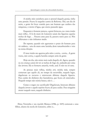 167
Aprendizagem e ensino das africanidades brasileiras
A minha mãe cozinhava para o pessoal daquela granja, tinha
uma pensão. Ficava lá naqueles cantos da Reforma. Daí, um dia de
noite, a gente foi levar comida para um homem que cuidava das
máquinas, o motor d’água, que estava puxando água.
Enquanto o homem jantava, a gente brincava, eu e meu irmão
mais velho... E lá do mato do Limoeiro saíam das figueiras aquelas
tochas de fogo. . . Passava uma para lá, passava outra para cá. Nós
olhávamos e não tínhamos medo.
De repente, quando nós agarramos o prato do homem para
vir embora... saiu do mato uma luzinha deste tamanhozinho e veio
na nossa direção.
O meu irmão me agarrou pela mão e corria... corria... A gente
voava, não corria, e aquela luzinha sempre atrás da gente.
Hoje em dia, não existe mais nada daquilo ali. Agora, quando
eu era criança cansei de ver as tochas de fogo ali, andando por cima
das árvores. Ela se formava amarela, verde, azul. E não era só uma.
As pessoas mais velhas, minha avó, minha mãe, sempre
contavam que aquilo ali, no tempo da escravidão, naquele lugar,
degolavam os escravos e enterravam debaixo daquela figueira.
Para cuidar do dinheiro dos fazendeiros, que ficava ali enterrados.
Naquele tempo não existia banco, não é. . .
Como o negro era sacrificado! Degolavam, botavam debaixo
daquela árvore e aquele espírito ficava ali para cuidar. Para ninguém
mexer naquele ouro, naquele dinheiro.
Dona Terezinha e seu marido Maneca (1986, p. 18-9) contaram a seus
filhos, alunos da escola do Limoeiro, sobre o...
 