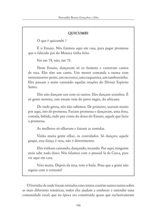 168
Petronilha Beatriz Gonçalves e Silva
QUICUMBI
O que é quicumbi ?
É o Ensaio. Nós fizemos aqui em casa, para pagar promessa
que o falecido pai do Maneca tinha feito.
Foi em 74, não, em 75.
Neste Ensaio, dançavam só os homens e cantavam cantos
de reza. Eles têm um canto. Um mestre comanda a turma com
instrumentos: pente, um reco-reco, uma taquareira, um tamborzinho.
Eles passam a noite cantando aquelas orações do Divino Espírito
Santo.
Eles não dançam uns com os outros. Eles dançam sozinhos. É
só gente morena, este ensaio vem do povo negro, do africano.
De onde gerou, nós não sabemos. De primeiro, usavam muito
por aqui, isto de promessa. Faziam promessa e dançavam, uma festa,
comida, bebida, tudo por conta do dono do Ensaio, aquele que fazia
a promessa.
As mulheres só olhavam e faziam as comidas.
Vinha muita gente olhar, os convidados. Só dançava aquele
grupo, essa dança é reza, não é divertimento.
Eles vinham cantando, dançando, tocando. Por aqui, ninguém
mais sabe nada disso. Nós falamos com o pessoal lá da Casca, para
vir aqui em casa.
Veio muita. Depois da reza, vem o baile. Pena que a gente não
seguiu com o costume!
O livrinho de onde foram retirados estes textos contém outros tantos sobre
as mais diferentes temáticas, todos eles ajudam a conhecer e entender uma
comunidade rural, que na época era constituída quase que exclusivamente
 