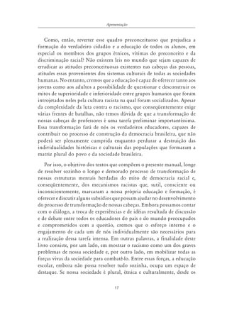 17
Apresentação
Como, então, reverter esse quadro preconceituoso que prejudica a
formação do verdadeiro cidadão e a educação de todos os alunos, em
especial os membros dos grupos étnicos, vítimas do preconceito e da
discriminação racial? Não existem leis no mundo que sejam capazes de
erradicar as atitudes preconceituosas existentes nas cabeças das pessoas,
atitudes essas provenientes dos sistemas culturais de todas as sociedades
humanas. No entanto, cremos que a educação é capaz de oferecer tanto aos
jovens como aos adultos a possibilidade de questionar e desconstruir os
mitos de superioridade e inferioridade entre grupos humanos que foram
introjetados neles pela cultura racista na qual foram socializados. Apesar
da complexidade da luta contra o racismo, que conseqüentemente exige
várias frentes de batalhas, não temos dúvida de que a transformação de
nossas cabeças de professores é uma tarefa preliminar importantíssima.
Essa transformação fará de nós os verdadeiros educadores, capazes de
contribuir no processo de construção da democracia brasileira, que não
poderá ser plenamente cumprida enquanto perdurar a destruição das
individualidades históricas e culturais das populações que formaram a
matriz plural do povo e da sociedade brasileira.
Por isso, o objetivo dos textos que compõem o presente manual, longe
de resolver sozinho o longo e demorado processo de transformação de
nossas estruturas mentais herdadas do mito de democracia racial e,
conseqüentemente, dos mecanismos racistas que, sutil, consciente ou
inconscientemente, marcaram a nossa própria educação e formação, é
oferecer e discutir alguns subsídios que possam ajudar no desenvolvimento
do processo de transformação de nossas cabeças. Embora possamos contar
com o diálogo, a troca de experiências e de idéias resultada de discussão
e de debate entre todos os educadores do país e do mundo preocupados
e comprometidos com a questão, cremos que o esforço interno e o
engajamento de cada um de nós individualmente são necessários para
a realização dessa tarefa imensa. Em outras palavras, a finalidade deste
livro consiste, por um lado, em mostrar o racismo como um dos graves
problemas de nossa sociedade e, por outro lado, em mobilizar todas as
forças vivas da sociedade para combatê-lo. Entre essas forças, a educação
escolar, embora não possa resolver tudo sozinha, ocupa um espaço de
destaque. Se nossa sociedade é plural, étnica e culturalmente, desde os
 