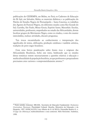 170
Petronilha Beatriz Gonçalves e Silva
publicações do CEDEMPA, em Belém, no Pará; os Cadernos de Educação
do Ilê Ayê, em Salvador, Bahia; os materiais didáticos e as publicações do
Núcleo de Estudos Negros de Florianópolis – Santa Catarina; os trabalhos
dos Agentes de Pastoral Negros, em diferentes estados como Rio Grande do
Sul, Curitiba, São Paulo, Minas Gerais, Espírito Santo, Maranhão. Escolas,
universidades, professores, empenhados no estudo das Africanidades, devem
localizar grupos do Movimento Negro, como os citados, e com eles manter
intercâmbio, realizar atividades, discutir programas.
Tais trocas encaminharão ao conhecimento e interpretação dos
significados de textos, edificações, produção cotidiana e também artística,
tradições do povo negro brasileiro.
Com estas breves ponderações sobre fontes ricas e originais das
Africanidades Brasileiras, fecho este texto, lembrando que os estudos
destas temáticas remete necessariamente a questões relativas à educação e
multiculturalidadedapopulaçãobrasileira,aoqueprofessoresepesquisadores
precisamos estar curiosos e comprometidamente atentos.10
10
Neste sentido, examinar: BRASIL. Secretaria de Educação Fundamental. Parâmetros
Curriculares Nacionais: Pluralidade Cultural. Brasília, Ministério da Educação e do
Desporto, 1997. GONÇALVES, Luiz Alberto de O. & SILVA, Petronilha Beatriz G. e.
O Jogo das Diferenças; multiculturalismo e seus contextos. Belo Horizonte: Autêntica,
1998.
 