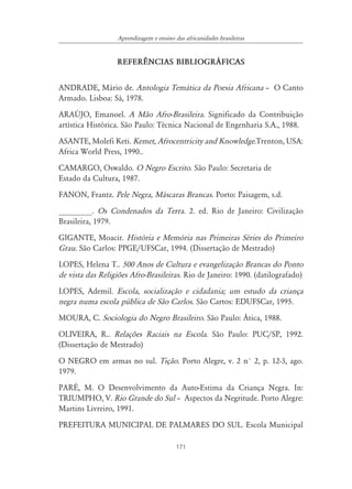 171
Aprendizagem e ensino das africanidades brasileiras
REFER¯NCIAS BIBLIOGR˘FICAS
ANDRADE, Mário de. Antologia Temática da Poesia Africana – O Canto
Armado. Lisboa: Sá, 1978.
ARAÚJO, Emanoel. A Mão Afro-Brasileira. Significado da Contribuição
artística Histórica. São Paulo: Técnica Nacional de Engenharia S.A., 1988.
ASANTE, Molefi Keti. Kemet, Afrocentricity and Knowledge.Trenton, USA:
Africa World Press, 1990..
CAMARGO, Oswaldo. O Negro Escrito. São Paulo: Secretaria de
Estado da Cultura, 1987.
FANON, Frantz. Pele Negra, Máscaras Brancas. Porto: Paisagem, s.d.
________. Os Condenados da Terra. 2. ed. Rio de Janeiro: Civilização
Brasileira, 1979.
GIGANTE, Moacir. História e Memória nas Primeiras Séries do Primeiro
Grau. São Carlos: PPGE/UFSCar, 1994. (Dissertação de Mestrado)
LOPES, Helena T.. 500 Anos de Cultura e evangelização Brancas do Ponto
de vista das Religiões Afro-Brasileiras. Rio de Janeiro: 1990. (datilografado)
LOPES, Ademil. Escola, socialização e cidadania; um estudo da criança
negra numa escola pública de São Carlos. São Cartos: EDUFSCar, 1995.
MOURA, C. Sociologia do Negro Brasileiro. São Paulo: Ática, 1988.
OLIVEIRA, R.. Relações Raciais na Escola. São Paulo: PUC/SP, 1992.
(Dissertação de Mestrado)
O NEGRO em armas no sul. Tição. Porto Alegre, v. 2 n° 2, p. 12-3, ago.
1979.
PARÉ, M. O Desenvolvimento da Auto-Estima da Criança Negra. In:
TRIUMPHO, V. Rio Grande do Sul – Aspectos da Negritude. Porto Alegre:
Martins Livreiro, 1991.
PREFEITURA MUNICIPAL DE PALMARES DO SUL. Escola Municipal
 
