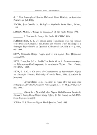 172
Petronilha Beatriz Gonçalves e Silva
de 1º Grau Incompleto Cândido Osório da Rosa. Histórias do Limoeiro.
Palmares do Sul: 1986.
ROCHA, José Geraldo da. Teologia e Negritude. Santa Maria, Pallotti,
1998.
SANTOS, Milton. O Espaço do Cidadão. 2ª ed. São Paulo: Nobel, 1992.
________. A Natureza do Espaço. São Paulo, HUCITEC, 1996.
SCHENETZIER, R. P. Do Ensino como Transmissão para um Ensino
como Mudança Conceitual nos Alunos: um processo (e um desafio) para a
formação de professores de Química, Cadernos da ANPED, n° 6, p.55-89,
out. 1994.
SILVA, Consuelo Dores. Negro, qual é seu nome? Belo Horizonte:
Mazza,1995.
SILVA, Petronilha B.G. e BARBOSA, Lúcia M. de A. Pensamento Negro
em Educação no Brasil; expressões do movimento Negro. São Carlos,
EDUFSCar, 1997.
SILVA, P. B. G. e. Em busca de Compreensão de Pensamentos Negros
em Educação. Pretoria, University of south África, 1996. (Relatório de
pesquisa).
________. Africanidades; como valorizar as raízes afro nas propostas
pedagógicas. Revista do Professor, Porto Alegre, v.11, n° 44, p. 29-30, out./
dez. 1995.
________. Educação e Identidade dos Negros Trabalhadores Rurais do
Limoeiro. Porto Alegre: Universidade Federal do Rio Grande do Sul, 1987.
(Tese de doutoramento).
SOUZA, N. S. Tornar-se Negro. Rio de Janeiro: Graal, 1983.
 