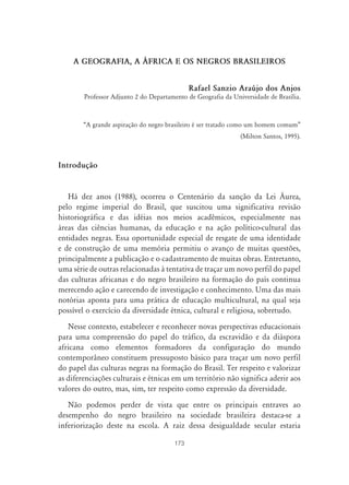 173
A GEOGRAFIA, A ˘FRICA E OS NEGROS BRASILEIROS
Rafael Sanzio Araújo dos Anjos
Professor Adjunto 2 do Departamento de Geografia da Universidade de Brasília.
“A grande aspiração do negro brasileiro é ser tratado como um homem comum”
(Milton Santos, 1995).
Introdução
Há dez anos (1988), ocorreu o Centenário da sanção da Lei Áurea,
pelo regime imperial do Brasil, que suscitou uma significativa revisão
historiográfica e das idéias nos meios acadêmicos, especialmente nas
áreas das ciências humanas, da educação e na ação político-cultural das
entidades negras. Essa oportunidade especial de resgate de uma identidade
e de construção de uma memória permitiu o avanço de muitas questões,
principalmente a publicação e o cadastramento de muitas obras. Entretanto,
uma série de outras relacionadas à tentativa de traçar um novo perfil do papel
das culturas africanas e do negro brasileiro na formação do país continua
merecendo ação e carecendo de investigação e conhecimento. Uma das mais
notórias aponta para uma prática de educação multicultural, na qual seja
possível o exercício da diversidade étnica, cultural e religiosa, sobretudo.
Nesse contexto, estabelecer e reconhecer novas perspectivas educacionais
para uma compreensão do papel do tráfico, da escravidão e da diáspora
africana como elementos formadores da configuração do mundo
contemporâneo constituem pressuposto básico para traçar um novo perfil
do papel das culturas negras na formação do Brasil. Ter respeito e valorizar
as diferenciações culturais e étnicas em um território não significa aderir aos
valores do outro, mas, sim, ter respeito como expressão da diversidade.
Não podemos perder de vista que entre os principais entraves ao
desempenho do negro brasileiro na sociedade brasileira destaca-se a
inferiorização deste na escola. A raiz dessa desigualdade secular estaria
 