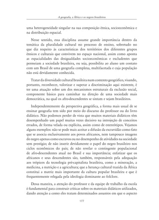 177
A geografia, a ˘frica e os negros brasileiros
uma heterogeneidade singular na sua composição étnica, socioeconômica e
na distribuição espacial.
Nesse sentido, essa disciplina assume grande importância dentro da
temática da pluralidade cultural no processo de ensino, sobretudo no
que diz respeito às características dos territórios dos diferentes grupos
étnicos e culturais que convivem no espaço nacional, assim como aponta
as espacialidades das desigualdades socioeconômicas e excludentes que
permeiam a sociedade brasileira, ou seja, possibilita ao aluno um contato
com um Brasil de uma geografia complexa, multifacetada e cuja população
não está devidamente conhecida.
Tratar da diversidade cultural brasileira num contexto geográfico, visando,
portanto, reconhecer, valorizar e superar a discriminação aqui existente, é
ter uma atuação sobre um dos mecanismos estruturais da exclusão social,
componente básico para caminhar na direção de uma sociedade mais
democrática, na qual os afro-descendentes se sintam e sejam brasileiros.
Independentemente da perspectiva geográfica, a forma mais usual de se
ensinar geografia tem sido por meio do discurso do professor ou do livro
didático. Não podemos perder de vista que muitos materiais didáticos têm
desempenhado um papel muitas vezes decisivo na introjeção de conceitos
errados, de forma velada ou explícita, assim como de estereótipos. Vejamos
alguns exemplos: não se pode mais aceitar a difusão da escravidão como fato
que se associa exclusivamente aos povos africanos, nem tampouco imagens
do negro apenas como escravos ou no desempenho de atividades na sociedade
sem prestígio; de não inserir devidamente o papel do negro brasileiro nos
ciclos econômicos do país; de não revelar o contingente populacional
de afro-descendentes atual no Brasil e sua importância; enfatizar que os
africanos e seus descendentes são, também, responsáveis pela adequação
aos trópicos da tecnologia pré-capitalista brasileira, como a mineração, a
medicina, a nutrição e a agricultura; que a herança cultural trazida da África
constitui a matriz mais importante da cultura popular brasileira e que é
frequentemente relegada pela ideologia dominante ao folclore.
Dessa maneira, a atenção do professor e da equipe de trabalho da escola
é fundamental para construir críticas sobre os materiais didáticos utilizados,
dando atenção a como eles tratam determinados assuntos em que o aspecto
 