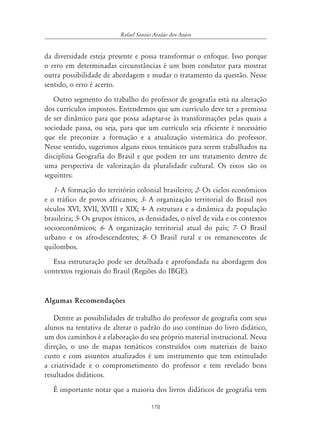 178
Rafael Sanzio Araújo dos Anjos
da diversidade esteja presente e possa transformar o enfoque. Isso porque
o erro em determinadas circunstâncias é um bom condutor para mostrar
outra possibilidade de abordagem e mudar o tratamento da questão. Nesse
sentido, o erro é acerto.
Outro segmento do trabalho do professor de geografia está na alteração
dos currículos impostos. Entendemos que um currículo deve ter a premissa
de ser dinâmico para que possa adaptar-se às transformações pelas quais a
sociedade passa, ou seja, para que um currículo seja eficiente é necessário
que ele preconize a formação e a atualização sistemática do professor.
Nesse sentido, sugerimos alguns eixos temáticos para serem trabalhados na
disciplina Geografia do Brasil e que podem ter um tratamento dentro de
uma perspectiva de valorização da pluralidade cultural. Os eixos são os
seguintes:
1- A formação do território colonial brasileiro; 2- Os ciclos econômicos
e o tráfico de povos africanos; 3- A organização territorial do Brasil nos
séculos XVI, XVII, XVIII e XIX; 4- A estrutura e a dinâmica da população
brasileira; 5- Os grupos étnicos, as densidades, o nível de vida e os contextos
socioeconômicos; 6- A organização territorial atual do país; 7- O Brasil
urbano e os afro-descendentes; 8- O Brasil rural e os remanescentes de
quilombos.
Essa estruturação pode ser detalhada e aprofundada na abordagem dos
contextos regionais do Brasil (Regiões do IBGE).
Algumas Recomendações
Dentre as possibilidades de trabalho do professor de geografia com seus
alunos na tentativa de alterar o padrão do uso contínuo do livro didático,
um dos caminhos é a elaboração do seu próprio material instrucional. Nessa
direção, o uso de mapas temáticos construídos com materiais de baixo
custo e com assuntos atualizados é um instrumento que tem estimulado
a criatividade e o comprometimento do professor e tem revelado bons
resultados didáticos.
É importante notar que a maioria dos livros didáticos de geografia vem
 