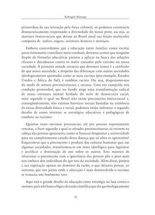 18
Kabengele Munanga
primórdios de sua invenção pela força colonial, só podemos construí-la
democraticamente respeitando a diversidade do nosso povo, ou seja, as
matrizes étnico-raciais que deram ao Brasil atual sua feição multicolor
composta de índios, negros, orientais, brancos e mestiços.
Embora concordemos que a educação tanto familiar como escolar
possa fortemente contribuir nesse combate, devemos aceitar que ninguém
dispõe de fórmulas educativas prontas a aplicar na busca das soluções
eficazes e duradouras contra os males causados pelo racismo na nossa
sociedade. A primeira atitude corajosa que devemos tomar é a confissão
de que nossa sociedade, a despeito das diferenças com outras sociedades
ideologicamente apontadas como as mais racistas (por exemplo, Estados
Unidos e África do Sul), é também racista. Ou seja, despojarmo-nos
do medo de sermos preconceituosos e racistas. Uma vez cumprida esta
condição primordial, que no fundo exige uma transformação radical
de nossa estrutura mental herdada do mito de democracia racial,
mito segundo o qual no Brasil não existe preconceito étnico-racial e,
conseqüentemente, não existem barreiras sociais baseadas na existência
da nossa diversidade étnica e racial, podemos então enfrentar o segundo
desafio de como inventar as estratégias educativas e pedagógicas de
combate ao racismo.
Quantas vezes ouvimos pronunciar, até por pessoas supostamente
sensatas, a frase segundo a qual as atitudes preconceituosas só existem na
cabeça das pessoas ignorantes, como se bastasse freqüentar a universidade
para ser completamente curado dessa doença que só afeta os ignorantes?
Esquecem-se que o preconceito é produto das culturas humanas que, em
algumas sociedades, transformou-se em arma ideológica para legitimar
e justificar a dominação de uns sobre os outros. Esta maneira de
relacionar o preconceito com a ignorância das pessoas põe o peso mais
nos ombros dos indivíduos do que nos da sociedade. Além disso, projeta
a sua superação apenas no domínio da razão, o que deixaria pensar, ao
extremo, que nos países onde a educação é mais desenvolvida o racismo
se tornaria um fenômeno raro.
Aqui está o grande desafio da educação como estratégia na luta contra o
racismo, pois não basta a lógica da razão científica que diz que biologicamente
 