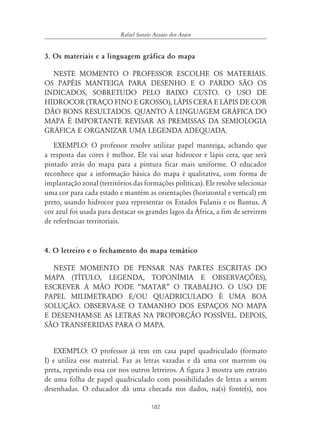 182
Rafael Sanzio Araújo dos Anjos
3. Os materiais e a linguagem gráfica do mapa
NESTE MOMENTO O PROFESSOR ESCOLHE OS MATERIAIS.
OS PAPÉIS MANTEIGA PARA DESENHO E O PARDO SÃO OS
INDICADOS, SOBRETUDO PELO BAIXO CUSTO. O USO DE
HIDROCOR (TRAÇO FINO E GROSSO), LÁPIS CERA E LÁPIS DE COR
DÃO BONS RESULTADOS. QUANTO À LINGUAGEM GRÁFICA DO
MAPA É IMPORTANTE REVISAR AS PREMISSAS DA SEMIOLOGIA
GRÁFICA E ORGANIZAR UMA LEGENDA ADEQUADA.
EXEMPLO: O professor resolve utilizar papel manteiga, achando que
a resposta das cores é melhor. Ele vai usar hidrocor e lápis cera, que será
pintado atrás do mapa para a pintura ficar mais uniforme. O educador
reconhece que a informação básica do mapa é qualitativa, com forma de
implantação zonal (territórios das formações políticas). Ele resolve selecionar
uma cor para cada estado e mantém as orientações (horizontal e vertical) em
preto, usando hidrocor para representar os Estados Fulanis e os Bantus. A
cor azul foi usada para destacar os grandes lagos da África, a fim de servirem
de referências territoriais.
4. O letreiro e o fechamento do mapa temático
NESTE MOMENTO DE PENSAR NAS PARTES ESCRITAS DO
MAPA (TÍTULO, LEGENDA, TOPONÍMIA E OBSERVAÇÕES),
ESCREVER À MÃO PODE “MATAR” O TRABALHO. O USO DE
PAPEL MILIMETRADO E/OU QUADRICULADO É UMA BOA
SOLUÇÃO. OBSERVA-SE O TAMANHO DOS ESPAÇOS NO MAPA
E DESENHAM-SE AS LETRAS NA PROPORÇÃO POSSÍVEL. DEPOIS,
SÃO TRANSFERIDAS PARA O MAPA.
EXEMPLO: O professor já tem em casa papel quadriculado (formato
I) e utiliza esse material. Faz as letras vazadas e dá uma cor marrom ou
preta, repetindo essa cor nos outros letreiros. A figura 3 mostra um extrato
de uma folha de papel quadriculado com possibilidades de letras a serem
desenhadas. O educador dá uma checada nos dados, na(s) fonte(s), nos
 