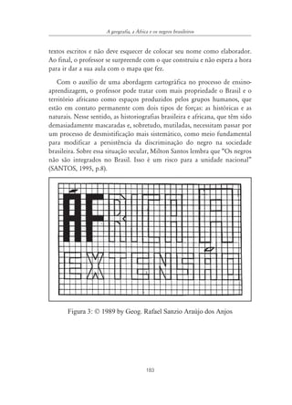 183
A geografia, a ˘frica e os negros brasileiros
textos escritos e não deve esquecer de colocar seu nome como elaborador.
Ao final, o professor se surpreende com o que construiu e não espera a hora
para ir dar a sua aula com o mapa que fez.
Com o auxílio de uma abordagem cartográfica no processo de ensino-
aprendizagem, o professor pode tratar com mais propriedade o Brasil e o
território africano como espaços produzidos pelos grupos humanos, que
estão em contato permanente com dois tipos de forças: as históricas e as
naturais. Nesse sentido, as historiografias brasileira e africana, que têm sido
demasiadamente mascaradas e, sobretudo, mutiladas, necessitam passar por
um processo de desmistificação mais sistemático, como meio fundamental
para modificar a persistência da discriminação do negro na sociedade
brasileira. Sobre essa situação secular, Milton Santos lembra que “Os negros
não são integrados no Brasil. Isso é um risco para a unidade nacional”
(SANTOS, 1995, p.8).
Figura 3: © 1989 by Geog. Rafael Sanzio Araújo dos Anjos
 