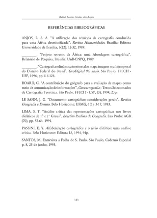 184
Rafael Sanzio Araújo dos Anjos
REFER¯NCIAS BIBLIOGR˘FICAS
ANJOS, R. S. A. “A utilização dos recursos da cartografia conduzida
para uma África desmistificada”. Revista Humanidades. Brasília: Editora
Universidade de Brasília, 6(22): 12-32, 1989.
________. “Projeto retratos da África: uma Abordagem cartográfica”.
Relatório de Pesquisa, Brasília: UnB-CNPQ, 1989.
________.“Cartografiaedinâmicaterritorial:omapaimagemmultitemporal
do Distrito Federal do Brasil”. GeoDigital 96: anais. São Paulo: FFLCH -
USP, 1996, pp.114-124.
BOARD, C. “A contribuição do geógrafo para a avaliação de mapas como
meio de comunicação de informações”, Geocartografia – Textos Selecionados
de Cartografia Teorética. São Paulo: FFLCH - USP, (3), 1994, 23p.
LE SANN, J. G. “Documento cartográfico: considerações gerais”. Revista
Geografia e Ensino. Belo Horizonte: UFMG, 1(3): 3-17, 1983.
LIMA, S. T. “Análise crítica das representações cartográficas nos livros
didáticos de 1” e 2° Graus”. Boletim Paulista de Geografia. São Paulo: AGB
(70), pp. 53-64, 1991.
PASSINI, E. Y. Alfabetização cartográfica e o livro didático: uma análise
crítica. Belo Horizonte: Editora Lê, 1994, 94p.
SANTOS, M. Entrevista à Folha de S. Paulo. São Paulo, Caderno Especial
p. 8, 25 de junho, 1995.
 