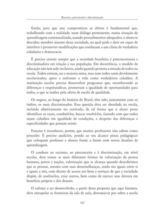 187
Racismo, preconceito e discriminação
Então, para que esse compromisso se efetive é fundamental que,
trabalhando com a realidade, num diálogo permanente, numa situação de
aprendizagem contextualizada, usando procedimentos adequados, o aluno se
descubra membro atuante dessa sociedade, na qual pode e deve ser capaz de
interferir e promover modificações que conduzam a um clima de verdadeira
cidadania e democracia.
É preciso insistir sempre que a sociedade brasileira é preconceituosa e
discriminadora em relação à sua população. Em decorrência, o modelo de
educação não tem sido inclusivo, ainda quando permita a entrada de todos na
escola. Todos entram, ou a maioria entra, mas nem todos saem devidamente
escolarizados, aptos a enfrentar a vida como verdadeiros cidadãos. A
instituição escolar precisa desenvolver programas que, reconhecendo as
diferenças e respeitando-as, promovam a igualdade de oportunidades para
todos, o que se traduz pela oferta de escola de qualidade.
Os negros, ao longo da história do Brasil, têm sido, juntamente com os
índios, os mais discriminados. Essa questão deve ser abordada na escola,
incluída objetivamente no currículo, de tal forma que o aluno possa
identificar os casos, combatê-los, buscar resolvê-los, fazendo com que todos
sejam cidadãos em igualdade de condições, a despeito das diferenças e
especificidades que possam existir.
Forçoso é reconhecer, porém, que muitos professores não sabem como
proceder. É preciso ajudá-los, pondo ao seu alcance pistas pedagógicas
que coloquem professor e alunos frente a frente com novos desafios de
aprendizagem.
O combate ao racismo, ao preconceito e à discriminação, em nível
escolar, deve tomar as mais diferentes formas de valorização da pessoa
humana, povos e nações, valorização que se alcança quando descobrimos
que as pessoas, mesmo com suas dessemelhanças, ainda são iguais entre si
e iguais a nós, com direito de acesso aos bens e serviços de que a sociedade
dispõe, de usufrui-los, criar outros, bem como de exercer seus deveres em
benefício próprio e dos demais.
O esforço a ser desenvolvido, a partir desta proposta que aqui fazemos,
deve extrapolar as fronteiras da sala de aula, derramar-se por sobre a escola
 