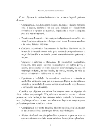 191
Racismo, preconceito e discriminação
Como objetivos do ensino fundamental, de caráter mais geral, podemos
destacar:
• Compreender a cidadania como exercício de direitos e deveres políticos,
civis e sociais, adotando, no dia-a-dia, atitudes de solidariedade,
cooperação e repúdio às injustiças, respeitando o outro e exigindo
para si o mesmo respeito.
• Posicionar-se de maneira crítica, responsável e construtiva nas diferentes
situações sociais, utilizando o diálogo como forma de mediar conflitos
e de tomar decisões coletivas.
• Conhecer características fundamentais do Brasil nas dimensões sociais,
materiais e culturais como meio para construir progressivamente a
noção de identidade nacional e pessoal e o sentimento de pertinência
no país.
• Conhecer e valorizar a pluralidade do patrimônio sociocultural
brasileiro, bem como aspectos socioculturais de outros povos, e
nações, posicionando-se contra qualquer discriminação, baseada em
diferenças culturais, de classe social, de crenças, de sexo, de etnia ou
outras características individuais ou sociais.
• Questionar a realidade, formulando-se problemas e tratando de
resolvê-los, utilizando para isso o pensamento lógico, a criatividade, a
intuição, a capacidade de análise crítica, selecionando procedimentos
e verificando sua adequação.
Contidos nos objetivos do ensino fundamental estão os objetivos de
ética, também propostos pelo PCN, relevantes na medida em que o racismo,
preconceito e discriminação têm a ver com valores e atitudes do homem em
suas relações quotidianas com os outros homens. Sugerimos os que seguem,
podendo o professor selecionar outros:
• Compreender o conceito de justiça baseado na eqüidade e sensibilizar-
se pela necessidade da construção de uma sociedade justa.
• Adotar atitudes de respeito pelas diferenças entre as pessoas, respeito
esse necessário ao convívio numa sociedade democrática e pluralista.
 