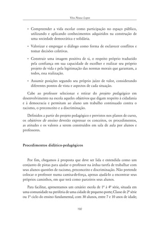192
Véra Neusa Lopes
• Compreender a vida escolar como participação no espaço público,
utilizando e aplicando conhecimentos adquiridos na construção de
uma sociedade democrática e solidária.
• Valorizar e empregar o diálogo como forma de esclarecer conflitos e
tomar decisões coletivas.
• Construir uma imagem positiva de si, o respeito próprio traduzido
pela confiança em sua capacidade de escolher e realizar seu próprio
projeto de vida e pela legitimação das normas morais que garantam, a
todos, essa realização.
• Assumir posições segundo seu próprio juízo de valor, considerando
diferentes pontos de vista e aspectos de cada situação.
Cabe ao professor selecionar e retirar do projeto pedagógico em
desenvolvimento na escola aqueles objetivos que digam respeito à cidadania
e à democracia e permitam ao aluno um trabalho continuado contra o
racismo, o preconceito e a discriminação.
Definidos a partir do projeto pedagógico e previstos nos planos de curso,
os objetivos de ensino deverão expressar os conceitos, os procedimentos,
as atitudes e os valores a serem construídos em sala de aula por alunos e
professores.
Procedimentos didático-pedagógicos
Por fim, chegamos à proposta que deve ser lida e entendida como um
conjunto de pistas para ajudar o professor na árdua tarefa de trabalhar com
seus alunos questões de racismo, preconceito e discriminação. Não pretende
colocar o professor numa camisa-de-força, apenas ajudá-lo a encontrar seus
próprios caminhos, em que terá como parceiros seus alunos.
Para facilitar, apresentamos um cenário: escola de 1ª à 4ª série, situada em
uma comunidade na periferia de uma cidade de pequeno porte; Classe de 2ª série
ou 1ª ciclo do ensino fundamental, com 30 alunos, entre 7 e 10 anos de idade;
 