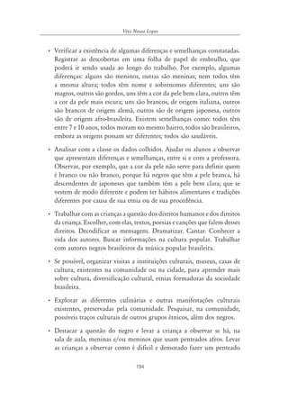 194
Véra Neusa Lopes
• Verificar a existência de algumas diferenças e semelhanças constatadas.
Registrar as descobertas em uma folha de papel de embrulho, que
poderá ir sendo usada ao longo do trabalho. Por exemplo, algumas
diferenças: alguns são meninos, outras são meninas; nem todos têm
a mesma altura; todos têm nome e sobrenomes diferentes; uns são
magros, outros são gordos, uns têm a cor da pele bem clara, outros têm
a cor da pele mais escura; uns são brancos, de origem italiana, outros
são brancos de origem alemã, outros são de origem japonesa, outros
são de origem afro-brasileira. Existem semelhanças como: todos têm
entre 7 e 10 anos, todos moram no mesmo bairro, todos são brasileiros,
embora as origens possam ser diferentes; todos são saudáveis.
• Analisar com a classe os dados colhidos. Ajudar os alunos a observar
que apresentam diferenças e semelhanças, entre si e com a professora.
Observar, por exemplo, que a cor da pele não serve para definir quem
é branco ou não branco, porque há negros que têm a pele branca, há
descendentes de japoneses que também têm a pele bem clara; que se
vestem de modo diferente e podem ter hábitos alimentares e tradições
diferentes por causa de sua etnia ou de sua procedência.
• Trabalhar com as crianças a questão dos direitos humanos e dos direitos
da criança. Escolher, com elas, textos, poesias e canções que falem desses
direitos. Decodificar as mensagens. Dramatizar. Cantar. Conhecer a
vida dos autores. Buscar informações na cultura popular. Trabalhar
com autores negros brasileiros da música popular brasileira.
• Se possível, organizar visitas a instituições culturais, museus, casas de
cultura, existentes na comunidade ou na cidade, para aprender mais
sobre cultura, diversificação cultural, etnias formadoras da sociedade
brasileira.
• Explorar as diferentes culinárias e outras manifestações culturais
existentes, preservadas pela comunidade. Pesquisar, na comunidade,
possíveis traços culturais de outros grupos étnicos, além dos negros.
• Destacar a questão do negro e levar a criança a observar se há, na
sala de aula, meninas e/ou meninos que usam penteados afros. Levar
as crianças a observar como é difícil e demorado fazer um penteado
 