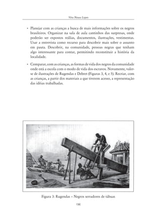 196
Véra Neusa Lopes
• Planejar com as crianças a busca de mais informações sobre os negros
brasileiros. Organizar na sala de aula cantinhos das surpresas, onde
poderão ser expostos reálias, documentos, ilustrações, vestimentas.
Usar a entrevista como recurso para descobrir mais sobre o assunto
em pauta. Descobrir, na comunidade, pessoas negras que tenham
algo interessante para contar, permitindo reconstituir a história da
localidade.
• Comparar,comascrianças,asformasdevidadosnegrosdacomunidade
onde está a escola com o modo de vida dos escravos. Novamente, valer-
se de ilustrações de Rugendas e Debret (Figuras 3, 4, e 5). Recriar, com
as crianças, a partir dos materiais a que tiverem acesso, a representação
das idéias trabalhadas.
Figura 3: Rugendas – Negros serradores de tábuas
 