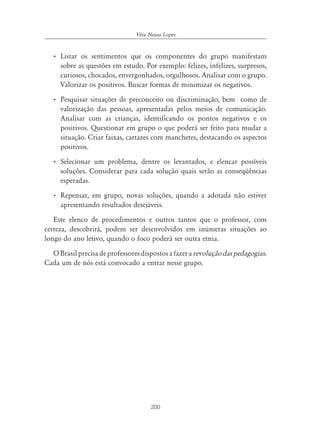 200
Véra Neusa Lopes
• Listar os sentimentos que os componentes do grupo manifestam
sobre as questões em estudo. Por exemplo: felizes, infelizes, surpresos,
curiosos, chocados, envergonhados, orgulhosos. Analisar com o grupo.
Valorizar os positivos. Buscar formas de minimizar os negativos.
• Pesquisar situações de preconceito ou discriminação, bem como de
valorização das pessoas, apresentadas pelos meios de comunicação.
Analisar com as crianças, identificando os pontos negativos e os
positivos. Questionar em grupo o que poderá ser feito para mudar a
situação. Criar faixas, cartazes com manchetes, destacando os aspectos
positivos.
• Selecionar um problema, dentre os levantados, e elencar possíveis
soluções. Considerar para cada solução quais serão as conseqüências
esperadas.
• Repensar, em grupo, novas soluções, quando a adotada não estiver
apresentando resultados desejáveis.
Este elenco de procedimentos e outros tantos que o professor, com
certeza, descobrirá, podem ser desenvolvidos em inúmeras situações ao
longo do ano letivo, quando o foco poderá ser outra etnia.
OBrasilprecisadeprofessoresdispostosafazerarevoluçãodaspedagogias.
Cada um de nós está convocado a entrar nesse grupo.
 