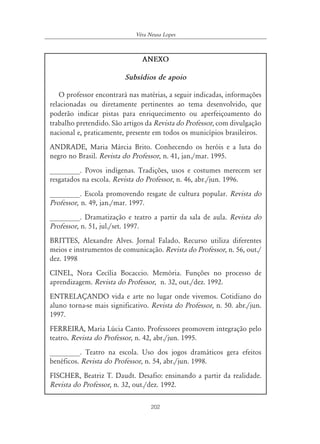 202
Véra Neusa Lopes
ANEXO
Subsídios de apoio
O professor encontrará nas matérias, a seguir indicadas, informações
relacionadas ou diretamente pertinentes ao tema desenvolvido, que
poderão indicar pistas para enriquecimento ou aperfeiçoamento do
trabalho pretendido. São artigos da Revista do Professor, com divulgação
nacional e, praticamente, presente em todos os municípios brasileiros.
ANDRADE, Maria Márcia Brito. Conhecendo os heróis e a luta do
negro no Brasil. Revista do Professor, n. 41, jan./mar. 1995.
________. Povos indígenas. Tradições, usos e costumes merecem ser
resgatados na escola. Revista do Professor, n. 46, abr./jun. 1996.
________. Escola promovendo resgate de cultura popular. Revista do
Professor, n. 49, jan./mar. 1997.
________. Dramatização e teatro a partir da sala de aula. Revista do
Professor, n. 51, jul./set. 1997.
BRITTES, Alexandre Alves. Jornal Falado. Recurso utiliza diferentes
meios e instrumentos de comunicação. Revista do Professor, n. 56, out./
dez. 1998
CINEL, Nora Cecília Bocaccio. Memória. Funções no processo de
aprendizagem. Revista do Professor, n. 32, out./dez. 1992.
ENTRELAÇANDO vida e arte no lugar onde vivemos. Cotidiano do
aluno torna-se mais significativo. Revista do Professor, n. 50. abr./jun.
1997.
FERREIRA, Maria Lúcia Canto. Professores promovem integração pelo
teatro. Revista do Professor, n. 42, abr./jun. 1995.
________. Teatro na escola. Uso dos jogos dramáticos gera efeitos
benéficos. Revista do Professor, n. 54, abr./jun. 1998.
FISCHER, Beatriz T. Daudt. Desafio: ensinando a partir da realidade.
Revista do Professor, n. 32, out./dez. 1992.
 