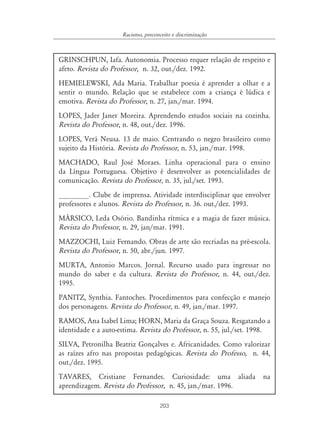 203
Racismo, preconceito e discriminação
GRINSCHPUN, Iafa. Autonomia. Processo requer relação de respeito e
afeto. Revista do Professor, n. 32, out./dez. 1992.
HEMIELEWSKI, Ada Maria. Trabalhar poesia é aprender a olhar e a
sentir o mundo. Relação que se estabelece com a criança é lúdica e
emotiva. Revista do Professor, n. 27, jan./mar. 1994.
LOPES, Jader Janer Moreira. Aprendendo estudos sociais na cozinha.
Revista do Professor, n. 48, out./dez. 1996.
LOPES, Verá Neusa. 13 de maio. Centrando o negro brasileiro como
sujeito da História. Revista do Professor, n. 53, jan./mar. 1998.
MACHADO, Raul José Moraes. Linha operacional para o ensino
da Língua Portuguesa. Objetivo é desenvolver as potencialidades de
comunicação. Revista do Professor, n. 35, jul./set. 1993.
________. Clube de imprensa. Atividade interdisciplinar que envolver
professores e alunos. Revista do Professor, n. 36. out./dez. 1993.
MÁRSICO, Leda Osório. Bandinha rítmica e a magia de fazer música.
Revista do Professor, n. 29, jan/mar. 1991.
MAZZOCHI, Luiz Fernando. Obras de arte são recriadas na pré-escola.
Revista do Professor, n. 50, abr./jun. 1997.
MURTA, Antonio Marcos. Jornal. Recurso usado para ingressar no
mundo do saber e da cultura. Revista do Professor, n. 44, out./dez.
1995.
PANITZ, Synthia. Fantoches. Procedimentos para confecção e manejo
dos personagens. Revista do Professor, n. 49, jan./mar. 1997.
RAMOS, Ana Isabel Lima; HORN, Maria da Graça Souza. Resgatando a
identidade e a auto-estima. Revista do Professor, n. 55, jul./set. 1998.
SILVA, Petronilha Beatriz Gonçalves e. Africanidades. Como valorizar
as raízes afro nas propostas pedagógicas. Revista do Professo, n. 44,
out./dez. 1995.
TAVARES, Cristiane Fernandes. Curiosidade: uma aliada na
aprendizagem. Revista do Professor, n. 45, jan./mar. 1996.
 