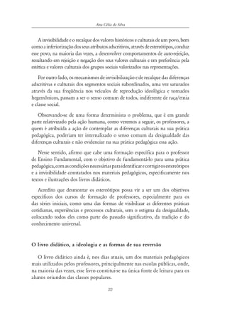 22
Ana Célia da Silva
A invisibilidade e o recalque dos valores históricos e culturais de um povo, bem
comoainferiorizaçãodosseusatributosadscritivos,atravésdeestereótipos,conduz
esse povo, na maioria das vezes, a desenvolver comportamentos de auto-rejeição,
resultando em rejeição e negação dos seus valores culturais e em preferência pela
estética e valores culturais dos grupos sociais valorizados nas representações.
Por outro lado, os mecanismos de invisibilização e de recalque das diferenças
adscritivas e culturais dos segmentos sociais subordinados, uma vez saturados
através da sua freqüência nos veículos de reprodução ideológica e tornados
hegemônicos, passam a ser o senso comum de todos, indiferente de raça/etnia
e classe social.
Observando-se de uma forma determinista o problema, que é em grande
parte relativizado pela ação humana, como veremos a seguir, os professores, a
quem é atribuída a ação de contemplar as diferenças culturais na sua prática
pedagógica, poderiam ter internalizado o senso comum da desigualdade das
diferenças culturais e não evidenciar na sua prática pedagógica essa ação.
Nesse sentido, afirmo que cabe uma formação específica para o professor
de Ensino Fundamental, com o objetivo de fundamentá-lo para uma prática
pedagógica,comascondiçõesnecessáriasparaidentificarecorrigirosestereótipos
e a invisibilidade constatados nos materiais pedagógicos, especificamente nos
textos e ilustrações dos livros didáticos.
Acredito que desmontar os estereótipos possa vir a ser um dos objetivos
específicos dos cursos de formação de professores, especialmente para os
das séries iniciais, como uma das formas de visibilizar as diferentes práticas
cotidianas, experiências e processos culturais, sem o estigma da desigualdade,
colocando todos eles como parte do passado significativo, da tradição e do
conhecimento universal.
O livro didático, a ideologia e as formas de sua reversão
O livro didático ainda é, nos dias atuais, um dos materiais pedagógicos
mais utilizados pelos professores, principalmente nas escolas públicas, onde,
na maioria das vezes, esse livro constitui-se na única fonte de leitura para os
alunos oriundos das classes populares.
 