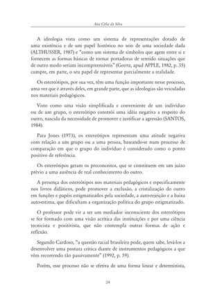 24
Ana Célia da Silva
A ideologia vista como um sistema de representações dotado de
uma existência e de um papel histórico no seio de uma sociedade dada
(ALTHUSSER, 1987) e “como um sistema de símbolos que agem entre si e
fornecem as formas básicas de tornar portadoras de sentido situações que
de outro modo seriam incompreensíveis” (Geertz, apud APPLE, 1982, p. 35)
cumpre, em parte, o seu papel de representar parcialmente a realidade.
Os estereótipos, por sua vez, têm uma função importante nesse processo,
uma vez que é através deles, em grande parte, que as ideologias são veiculadas
nos materiais pedagógicos.
Visto como uma visão simplificada e conveniente de um indivíduo
ou de um grupo, o estereótipo constrói uma idéia negativa a respeito do
outro, nascida da necessidade de promover e justificar a agressão (SANTOS,
1984).
Para Jones (1973), os estereótipos representam uma atitude negativa
com relação a um grupo ou a uma pessoa, baseando-se num processo de
comparação em que o grupo do indivíduo é considerado como o ponto
positivo de referência.
Os estereótipos geram os preconceitos, que se constituem em um juízo
prévio a uma ausência de real conhecimento do outro.
A presença dos estereótipos nos materiais pedagógicos e especificamente
nos livros didáticos, pode promover a exclusão, a cristalização do outro
em funções e papéis estigmatizados pela sociedade, a auto-rejeição e a baixa
auto-estima, que dificultam a organização política do grupo estigmatizado.
O professor pode vir a ser um mediador inconsciente dos estereótipos
se for formado com uma visão acrítica das instituições e por uma ciência
tecnicista e positivista, que não contempla outras formas de ação e
reflexão.
Segundo Cardoso, “a questão racial brasileira pode, quem sabe, levá-los a
desenvolver uma postura crítica diante de instrumentos pedagógicos a que
vêm recorrendo tão passivamente” (1992, p. 59).
Porém, esse processo não se efetiva de uma forma linear e determinista,
 
