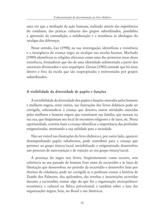 25
A desconstrução da discriminação no livro didático
uma vez que a mediação da ação humana, realizada através das experiências
do cotidiano, das práticas culturais dos grupos subordinados, possibilita
a apreensão da contradição, a reelaboração e a resistência às ideologias do
recalque das diferenças.
Nesse sentido, Luz (1990), na sua investigação, identificou a resistência
e a insurgência da criança negra ao recalque nas escolas baianas. Machado
(1989) identificou as religiões africanas como uma das primeiras áreas dessa
resistência, formadoras que são de uma identidade sedimentada a partir dos
ancestrais divinizados e seus arquétipos. Giroux (1983) entende que há áreas
dentro e fora da escola que são reapropriadas e reinventadas por grupos
subordinados.
A visibilidade da diversidade de papéis e funções
A invisibilidade da diversidade dos papéis e funções exercidos pelos homens
e mulheres negros, entre outros, nas ilustrações dos livros didáticos pode ser
corrigida, solicitando-se à criança que descreva outras atividades exercidas
pelas mulheres e homens negros que constituem sua família, que moram na
sua rua, que freqüentam seu local de encontros religiosos e de lazer, etc. Nessa
oportunidade, convém fazer a criança identificar a importância das profissões
estigmatizadas, mostrando a sua utilidade para a sociedade.
Não ser visível nas ilustrações do livro didático e, por outro lado, aparecer
desempenhando papéis subalternos, pode contribuir para a criança que
pertence ao grupo étnico/racial invisibilizado e estigmatizado desenvolver
um processo de auto-rejeição e de rejeição ao seu grupo étnico/racial.
A presença do negro nos livros, freqüentemente como escravo, sem
referência ao seu passado de homem livre antes da escravidão e às lutas de
libertação que desenvolveu no período da escravidão e desenvolve hoje por
direitos de cidadania, pode ser corrigida se o professor contar a história de
Zumbi dos Palmares, dos quilombos, das revoltas e insurreições ocorridas
durante a escravidão; contar algo do que foi a organização sócio-político-
econômica e cultural na África pré-colonial; e também sobre a luta das
organizações negras, hoje, no Brasil e nas Américas.
 