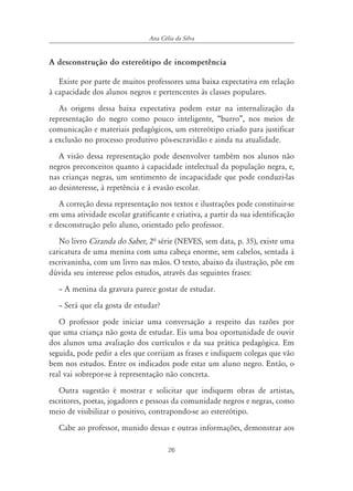 26
Ana Célia da Silva
A desconstrução do estereótipo de incompetência
Existe por parte de muitos professores uma baixa expectativa em relação
à capacidade dos alunos negros e pertencentes às classes populares.
As origens dessa baixa expectativa podem estar na internalização da
representação do negro como pouco inteligente, “burro”, nos meios de
comunicação e materiais pedagógicos, um estereótipo criado para justificar
a exclusão no processo produtivo pós-escravidão e ainda na atualidade.
A visão dessa representação pode desenvolver também nos alunos não
negros preconceitos quanto à capacidade intelectual da população negra, e,
nas crianças negras, um sentimento de incapacidade que pode conduzi-las
ao desinteresse, à repetência e à evasão escolar.
A correção dessa representação nos textos e ilustrações pode constituir-se
em uma atividade escolar gratificante e criativa, a partir da sua identificação
e desconstrução pelo aluno, orientado pelo professor.
No livro Ciranda do Saber, 2ª série (NEVES, sem data, p. 35), existe uma
caricatura de uma menina com uma cabeça enorme, sem cabelos, sentada à
escrivaninha, com um livro nas mãos. O texto, abaixo da ilustração, põe em
dúvida seu interesse pelos estudos, através das seguintes frases:
– A menina da gravura parece gostar de estudar.
– Será que ela gosta de estudar?
O professor pode iniciar uma conversação a respeito das razões por
que uma criança não gosta de estudar. Eis uma boa oportunidade de ouvir
dos alunos uma avaliação dos currículos e da sua prática pedagógica. Em
seguida, pode pedir a eles que corrijam as frases e indiquem colegas que vão
bem nos estudos. Entre os indicados pode estar um aluno negro. Então, o
real vai sobrepor-se à representação não concreta.
Outra sugestão é mostrar e solicitar que indiquem obras de artistas,
escritores, poetas, jogadores e pessoas da comunidade negros e negras, como
meio de visibilizar o positivo, contrapondo-se ao estereótipo.
Cabe ao professor, munido dessas e outras informações, demonstrar aos
 