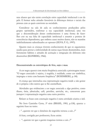 27
A desconstrução da discriminação no livro didático
seus alunos que não existe correlação entre capacidade intelectual e cor da
pele. E formar neles atitudes favoráveis às diferenças étnicas e raciais das
pessoas com as quais convivem na sociedade.
Considerar na sala de aula os conhecimentos produzidos pelos
grupos oprimidos, reafirmar a sua capacidade intelectual, uma vez
que a desconsideração desses conhecimentos é uma forma de fazer-
lhes crer na sua falta de capacidade intelectual e assumir a postura de
consciências dependentes, que embora cause muitos danos, não os mantêm
indefinidamente subordinados ao opressor (SILVA, P. G., 1997).
Quanto mais as crianças tiverem conhecimento de que os argumentos
usados para provar a inferioridade de outras raças foram desmentidos, mais
fortemente hábitos e atitudes de aceitação e integração do diferente irão
desenvolver (KLINBERG, 1966).
Desconstruindo os estereótipos de feio, sujo e mau
A cor negra aparece com muita freqüência associada a personagens maus:
“O negro associado à sujeira, à tragédia, à maldade, como cor simbólica,
impregna o texto com bastante freqüência” (ROSEMBERG, p. 84).
A criança que internaliza essa representação negativa tende a não gostar
de si própria e dos outros que se lhe assemelham.
Atividades que evidenciem a cor negra associada a algo positivo, como
ébano, ônix, jabuticaba, café, petróleo, azeviche, etc., concorrem para
justapor à representação negativa uma outra positiva.
Refazer as frases com conotação negativa é outra atividade criativa e útil.
No livro Caminho Certo, 3ª série (BRASIL, 1983, p.138), aparece a
seguinte frase no texto:
– “...querem ver que o demônio do negrinho tornou a cair...?”
A frase, corrigida por professores, ficou assim:
– “...querem ver que o garoto traquinas tornou a cair...?”
 