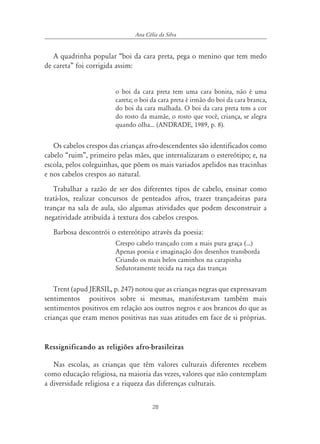28
Ana Célia da Silva
A quadrinha popular “boi da cara preta, pega o menino que tem medo
de careta” foi corrigida assim:
o boi da cara preta tem uma cara bonita, não é uma
careta; o boi da cara preta é irmão do boi da cara branca,
do boi da cara malhada. O boi da cara preta tem a cor
do rosto da mamãe, o rosto que você, criança, se alegra
quando olha... (ANDRADE, 1989, p. 8).
Os cabelos crespos das crianças afro-descendentes são identificados como
cabelo “ruim”, primeiro pelas mães, que internalizaram o estereótipo; e, na
escola, pelos coleguinhas, que põem os mais variados apelidos nas tracinhas
e nos cabelos crespos ao natural.
Trabalhar a razão de ser dos diferentes tipos de cabelo, ensinar como
tratá-los, realizar concursos de penteados afros, trazer trançadeiras para
trançar na sala de aula, são algumas atividades que podem desconstruir a
negatividade atribuída à textura dos cabelos crespos.
Barbosa descontrói o estereótipo através da poesia:
Crespo cabelo trançado com a mais pura graça (...)
Apenas poesia e imaginação dos desenhos transborda
Criando os mais belos caminhos na carapinha
Sedutoramente tecida na raça das tranças
Trent (apud JERSIL, p. 247) notou que as crianças negras que expressavam
sentimentos positivos sobre si mesmas, manifestavam também mais
sentimentos positivos em relação aos outros negros e aos brancos do que as
crianças que eram menos positivas nas suas atitudes em face de si próprias.
Ressignificando as religiões afro-brasileiras
Nas escolas, as crianças que têm valores culturais diferentes recebem
como educação religiosa, na maioria das vezes, valores que não contemplam
a diversidade religiosa e a riqueza das diferenças culturais.
 